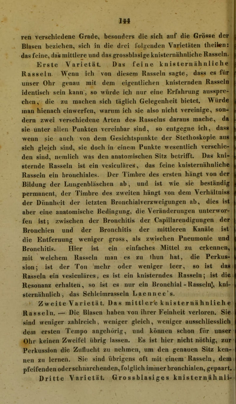 ren verschiedene Grade, besonders die sich auf die Grösse der Blasen beziehen, sich in die drei foli^enden Varietäten theiten: das feine, das mittlere und das grossblasige knisternähnliche Rasseln. Erste Varietät. Das feine knisternähnliche Rasseln. Wenn ich von diesem Rasseln sagte, dass es für unser Ohr genau mit dem eigentlichen knisternden Rasseln identisch sein kann, so würde icji nur eine Erfahrung ausspre- chen, die zu raachen sich täglich Gelegenheit bietet. Wiirde man hienach einwerfen, warum ich sie also nicht vereinige, son- dern zwei verschiedene Arten des- Rasseins daraus mache, da sie unter allen Punkten vereinbar sind, so entgegne ich, dass wenn sie auch von dem Gesichtspunkte der Stethoskopie aus sich gleich sind, sie doch in einem Punkte wesentlich verschie- den sind, nemlich was den anatomischen Sitz betrifft. Das kni- sternde Rasseln ist ein vesiculäres, das feine knisternähnliche Rasseln ein bronchiales. Der Timbre des ersten hängt von der Bildung der Lungenbläschen ab, und ist wie sie beständig permanent, der Timbre des zweiten hängt von dem Verhältniss der Dünnheit der letzten Bronchialverzweigungen ab, dies ist aber eine anatomische Bedingung, die Veränderungen unterwor- fen ist; zwischen der Bronchitis der Capillarendigungen der Bronchien und der Bronchitis der mittleren Kanäle ist die Entfernung weniger gross, als zwischen Pneumonie und Bronchitis. Hier ist ein einfaches Mittel zu erkennen, mit welchem Rasseln man es zu ihun hat, die Perkus- sion; ist der Ton mehr oder weniger leer, so ist das Rasseln ein vesiculäres, es ist ein knisterndes Rasseln; ist die Resonanz erhalten, so ist es nur ein Bronchial - Rasseln), kni- sternähnlich, das Schleimrasseln Laennec's. Zweite Varietät. Das mittler'e knisternähnliche Rasseln.— Die Blasen haben von ihrer Feinheit verloren. Sie sind weniger zahlreich, weniger gleich, weniger ausschliesslich dem ersten Tempo angehörig, und können schon für unser Ohr keinen Zweifel iibrig lassen. Es ist hier nicht nöthig, zur Perkussion die Zuflucht zu nehmen, um den genauen Sitz ken- nen zu lernen. Sie sind übrigens oft mit einem Rasseln, dem pfeifenden oder schnarchenden, folglich immer bronchialen, gepaart. Dritte Varietät. Grossblasiges knisternähnli-