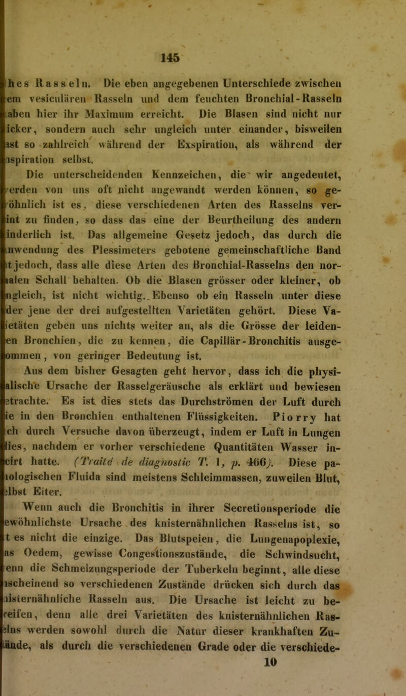 hes Rasseln. Die eben angegebenen Unterschiede zwischen em vesiculären Rasseln und dem feuchten Bronchial-Rasseln aben hier ihr Maxiraum erreicht. Die Blasen sind nicht nur Icker^ sondern auch sehr ungleich unter einander, bisweilen ist 80 zahlreich wäiirend der Exspiration, als während der ispiration selbst. Die unterscheidenden Kennzeichen, die~ wir angedeutet, 'erden von uns oft nicht angewandt werden können, so ge- öhnlich ist es, diese verschiedenen Arten des Rasseins ver- int zu finden j, so dass das eine der Beurtheilung des andern inderlich ist. Das allgemeine Gesetz jedoch, das durch die nwendung des Plessimeters gebotene gemeinschaftliche Band it jedoch, dass alle diese Arten des Bronchial-Rasselns den nor- lalen Schall behalten. Ob die Blasen grösser oder kleiner, ob ngleich, ist nicht wichtig.. Ebenso ob ein Rasseln unter diese der jene der drei aufgestellten Varietäten gehört. Diese Va- ietäten geben uns nichts weiter an, als die Grösse der leiden- en Bronchien, die zu kennen, die Capillär - Bronchitis ausge- ommen, von geringer Bedeutung ist. Aus dem bisher Gesagten geht hervor, dass ich die physi- alische Ursache der Rasselgeräusche als erklärt und bewiesen etrachte. Es ist dies stets das Durchströmen der Luft durch ie in den Bronchien enthaltenen Fiiissigkeiten. Piorry hat ch durch Versuche davon überzeugt, indem er Luft in Lungen lies, nachdem er vorher verschiedene Quantitäten Wasser in- cirt hatte. (Traile de diagnoslic T. I, p. 406;. Diese pa- lologischen Fluida sind meistens Schleimmassen, zuweilen Blut, jlbst Eiter. Wenn anch die Bronchitis in ihrer Secretionsperiode die ewöhnlichste Ursache des knisternähnlichen Rasseins ist, so t es nicht die einzige. Das Blutspeien, die Lungenapoplexie, as Oedem, gewisse Conges'tionszustände, die Schwindsucht, enn die Schmelzungsperiode der Tuberkeln beginnt, alle diese ischeinend so verschiedenen Zustände drücken sich durch dag listernähnliche Rasseln aus. Die Ursache ist leicht zu be- reifen, denn alle drei Varietäten des knisternähnlichen Ras- ilns werden sowohl durch die Natur dieser krankhaften Zu- läüde, als durch die verschiedeneu Grade oder die verschiede- 10