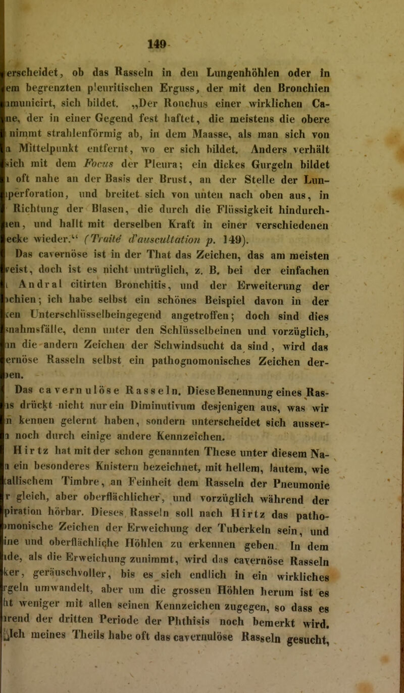 140 erscheidet, ob das Rasseln in den Lungenhöhlen oder In em begrenzten p!euritischen Erguss, der mit den Bronchien amunicirt, sich bildet. „Der Ronchus einer wirklichen Ca- ne, der in einer Gegend fest haftet, die meistens die obere nimmt strahlenförmig ab, in dem Maasse, als man sich von a Mittelpunkt entfernt, mo er sich bildet. Anders verhält sich mit dem Fonis der Pleura; ein dickes Gurgeln bildet 1 oft nahe an der Basis der Brust, an der Stelle der Lun- iperforation, und breitet sich von imten nach oben aus, in Richtung der Blasen, die durch die Flüssigkeit hindurch- len, und hallt mit derselben Kraft in einer verschiedenen ecke wieder. (Truit^ d'auscultotiou p. 149). Das cavernöse ist in der That das Zeichen, das am meisten eeist, doch ist es nicht untrüglich, z. B. bei der einfachen i Andral citirten Bronchitis, und der Erweiterung der )chien; ich habe selbst ein schönes Beispiel davon in der cen Unterschliisselbeingegend angetroffen; doch sind dies mahmsfälle, denn unter den Schlüsselbeinen und vorzüglich, m die andern Zeichen der Schwindsucht da sind, wird das ernöse Rasseln selbst ein pathognomonisches Zeichen der- )en. Das cavernulöse Rasseln. Diese Benennung eines Ras- is drückt nicht nur ein Diminutivum desjenigen aus, was wir n kennen gelernt haben, sondern unterscheidet sich ausser- 1 noch durch einige andere Kennzeichen. Hir tz hat mit der schon genannten These unter diesem Na- (1 ein besonderes Knistern bezeichnet, mit hellem, lautem, wie :allischem Timbre, an Feinheit dem Rasseln der Pneumonie r gleich, aber oberflächlicher, und vorzüglich während der piration hörbar. Dieses Rasseln soll nach Hirtz das patho- )raonische Zeichen der Erweichung der Tuberkeln sein, und ine und oberflächliqhe Höhlen zu erkennen geben. In dem ide, als die Erweichung zunimmt, wird das cavernöse Rasseln ker, geräuschvoller, bis es sich endlich in ein wirkliches rgeln umwandelt, aber um die grossen Höhlen herum ist es lit weniger mit allen seinen Kennzeichen zugegen, so dass es irend der dritten Periode der Phthisis noch bemerkt wird. ^iIch meines Theils habe oft das cavernulöse Rasseln gesucht,