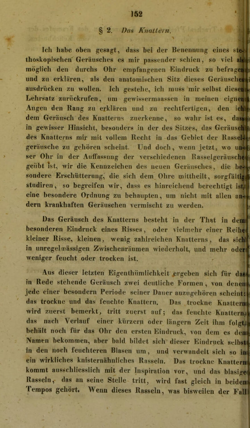 § 2. Dan Kttallein. Ich habe oben gesagt, dass bei der Beiienming eines thoskoprschen Geräusches es mir passender schien, so viel möglich den durchs Ohr empfangenen Eindruck zu befrag( und zu erklären, als den anatominclien Sitz dieses GeräuschL—, ausdrücken zu wollen. Ich gestehe, ich niuss mir selbst diesenli Lehrsatz zurückrufen, um gewissermaassen in meinen cignenli Augen den Uang zu erklären und zu rechtfertigen, den ici dem GeräuscJi des Knatteins zuerkenne, so wahr ist es, d in gewisser Hinsicht, besonders in der des Sitzes, das Geraus des Knatterns mir mit vollem Recht in das Gebiet der Kass geräusche zu gehören scheint. Und docJi, wenn jetzt, wo ser Ohr in der Auffassung der verschiedenen Rasselgeräusch geübt ist, wir die Kennzeichen des neuen Geräusches, die be sondere Erschütterung, die sich dem Ohre mittheilt, sorgfälti, studiren, so begi-eifeii wir, dass es hinreicliend berechtigt ii eine besondere Ordnung zu behaupten, um nicht mit allen a dern krankhaften Geräuschen vermischt zu werden. i Das Geräusch des Knatterns besteht in der That in denn besonderen Eindruck eines Risses, oder vielmehr einer Rellin« kleiner Risse, kleinen, wenig zahlreichen Knatterns, das sieht^ in unregelniässigen Zwischenräumen wiederholt, und mehr öden weniger feucht oder trocken ist. : Aus dieser letzten Eigenthümlichkeit jergeben sich für das« in Rede stellende Geräusch zwei deutliche Formen, von denem „ jede einer besondern Periode seiner Dauer anzugehören scheint: das trockne und das feuchte Knattern. Das trockne Knattern wird zuerst bemerkt, tritt zuerst auf; das feuchte Knattern^ das nach Verlauf einer ktirzern oder längern Zeit ihm folgte behält noch für das Ohr den ersten Eindruck, von dem es dem Namen bekommen, aber bald bildet sich dieser Eindruck selbst in den noch feuchteren Blasen um, und verwandelt sich so im ein wirkliches knisternähnliches Rasseln. Das trockne Knatterra kommt ausschliesslich mit der Inspiration vor, und das blasige« Rasseln, das an seine Stelle tritt, wird fast gleich in beidem Tempos gehört. Wenn dieses Rasseln, was bisweilen der Fall