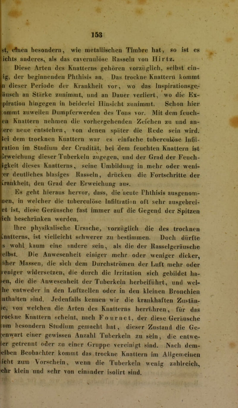 st, e!nen besondern, wie metallischen Timbre hat, so ist es iichts anderes, als das caverniilöse Rasseln \on Ilirtz. Diese Arten des Knatterns gehören vorzüglich, selbst ein- lig, der beginnenden Phthisis an. Das trockne Knattern kommt In dieser Periode der Krankheit vor, wo das Inspirationsge,- läusch an Stärke zunimmt, und an Dauer verliert, wo die Ex- ipiratiou hingegen in beiderlei IIin8iiht zunimmt. Schon hier lommt zuweilen Dumpierwerden des Tons vor. Mit dem feuch- en Knattern nehmen die vorhergehenden Zeichen zu und an- ere neue entstehen, von denen spater die Kede sein wird. iii dem trocknen Knattern war es einfache tuberculöse Infil- tration im Stadium der Crudität, bei dem feuchten Knattern ist Elrweichung dieser Tuberkeln zugegen, und der Grad der Feuch- gkeit dieses Knatterns, seine Umbildung in mehr oder weni- er deutliches blasiges Hasseln, driicken die Fortschritte der vrankheit, den Grad der Erweichung aus. Es geht hieraus hervor, dass, die acute Phthisis ausgenom- oen, in welcher die tuberculöse Infiltration oft sehr ausgebrei- Bt ist, diese Geräusche fast immer auf die Gegend der Spitzen lieh beschränken werden, Ihre physikalische Ursache, vorzüglich die des trocknen knatterns, ist vielleicht schwerer zu bestimmen. Doch dürfte s wohl kaum eine andere sein, als die der Kasselgeräusche elbst. Die Anwesenheit einiger mehr oder weniger dicker, äher Massen, die sich dem Durchströmen der Luft mehr oder weniger widersetzen, die durch die Irritation sich gebildet ha- en, die die Anwesenheit der Tuberkeln herbeiführt, und wei- he entweder in den Luftzellen oder in den kleinen Bronchien nthalten sind. Jedenfalls kennen wir die krankhaften Zustän- le, von welchen die Arten des Knatterns herri\hren, für das rockne Knattern scheint, nach Fournet, der diese Geräusche ;um besondern Studium gemacht hat, dieser Zustand die Ge- :enwart einer gewissen Anzahl Tuberkeln zu stein, die entwe- ler getrennt oder zu einer Gruppe vereinigt sind. JNach dem- elben ßeobarhter kommt das trockne Knattern im Allgemeinen licht zum Vorschein, wenn die Tuberkeln wenig zahlreich, ehr klein und sehr von einander isolirt sind.