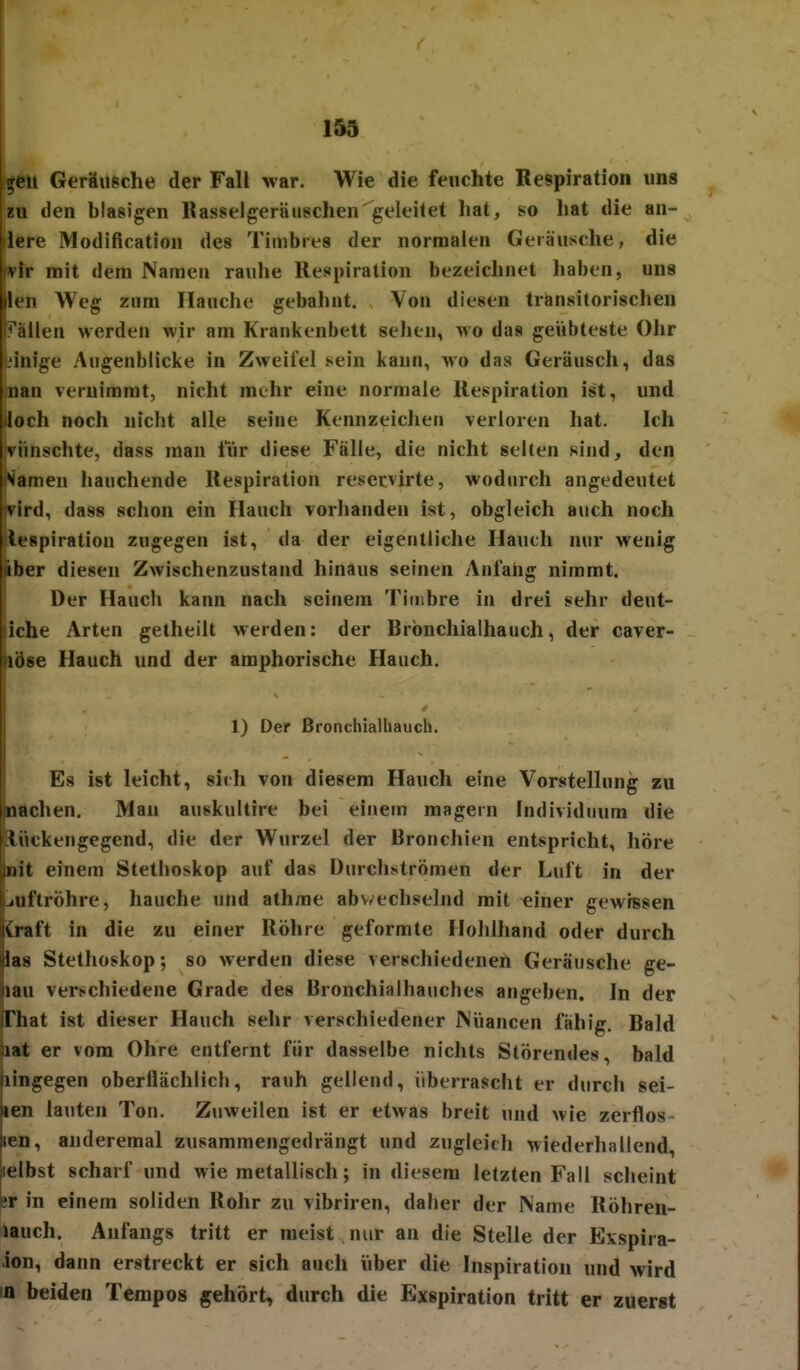 ^eii Geräugche der Fall war. Wie die feuchte Respiration uns EU den blasigen Rasselgeräuschen geleilet hat, so hat die an- llere Modiflcation des Timbres der normalen Geräusche, die wir mit dem Namen rauhe Respiration bezeichnet haben, uns len Weg zum Hauche gebahnt. Von diesen transitorischen ?'ällen werden wir am Krankenbett sehen, avo das geübteste Ohr Innige Augenblicke in Zweifel sein kann, mo das Geräusch, das nan vernimmt, nicht mehr eine normale Respiration ist, und loch noch nicht alle seine Kennzeichen verloren hat. Ich iviinschte, dass man für diese Fälle, die nicht selten sind, den Namen hauchende Respiration reservirte, wodurch angedeutet vird, dass schon ein Hauch vorhanden ist, obgleich auch noch |tespiration zugegen ist, da der eigentliche Hauch nur wenig iber diesen Zwischenzustand hinaus seinen Anfang nimmt. Der Hauch kann nach seinem Timbre in drei sehr deut- liche Arten getheilt werden: der Brbnchialhauch, der caver- löse Hauch und der amphorische Hauch. 1) Der ßronchialhauch. Es ist leicht, sirh von diesem Hauch eine Vorstellung zu nachen. Mau auskultire bei einem magein Individuum die iiickengegend, die der Wurzel der Bronchien entspricht, höre iiit einem Stethoskop auf das Durchströmen der Luft in der iiiftröhre, hauche und athme abv/echselnd mit einer gewissen vraft in die zu einer Röhre geformte Hohlhand oder durch las Stethoskop; so werden diese verschiedenen Geräusche ge- nau vert-chiedene Grade des Bronchialhauches angeben. In der riiat ist dieser Hauch sehr verschiedener Nüancen fähig. Bald ]iat er vom Ohre entfernt für dasselbe nichts Störendes, bald (lingegen oberflächlich, rauh gellend, überrascht er durch sei- len lauten Ton. Zuweilen ist er etwas breit und wie zerflos- len, anderemal zusammengedrängt und zugleich Miederhallend, ielbst scharf und wie metallisch; in diesem letzten Fall scheint er in einem soliden Rohr zu vibriren, daher der Name Röhren- lauch. Anfangs tritt er raeist nur an die Stelle der Exspira- ion, dann erstreckt er sich auch über die Inspiration und wird 10 beiden Tempos gehört, durch die Exspiration tritt er zuerst