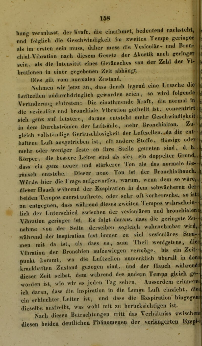 bung veranlasst, der Kraft, die einathmet, bedeutend nachsteht, nnd folglich die Geschwindigkeit im zweiten Tempo geringer als im ersten sein muss, daher rauss die Vesiciilär- und Bron- chial-Vibration nach diesem Gesetz der Akustik auch geringer sein, als die Intensität eines Geräusches von der Zahl der Vi- ||f brationen in einer gegebenen Zeit abhängt. Dies gilt vom nornaalen Zustand. Nehmen wir jetzt an, dass durch irgend eine Ursache die, k Luftzellen undurchdringlich geworden seien, so wird folgende; Veränderung eintreten: Die einalhmende Kraft, die normal in jj die vesiculäre und bronchiale Vibration getheilt ist, concentrirt ü; sich ganz auf letztere, daraus entsteht mehr Gescliwindigkeit. in dem Durchströmen der Luftsäule, mehr Bronchialton. Zu- ,| gleich vollständige Geräuschlosigkeit der Luftzellen,.da die ent-^„} haltcne Luft ausgetrieben ist, oft andere Stolfe, flüssige oder , mehr oder weniger feste an ihre Stelle getreten sind, d. h. • L Körper, die bessere Leiter sind als sie; ein doppelter Grund,, dass ein ganz neuer und stärkerer Ton als das normale Ge-- räusch entstehe. Dieser neue Ton ist der Bronchialhauch.. Würde hier die Frage aufgeworfen, warum, wenn dem so wäre,, dieser Hauch während der Exspiration in dem schwächeren derr beiden Tempos zuerst auftrete, oder sehr oft vorherrsche, so isti zu entgegnen, dass während dieses zweiten Tempos wahrschein- lich der Unterschied zwisclien der vesiculären und bronchialem;, Vibration geringer ist. Es folgt daraus, dass die geringste Zu-- nähme von der Seite derselben sogleich wahrnehmbar wird, während der Inspiration fast immer zu viel vesiculäres Sum- men mit da ist, als dass es, zum Theil wenigstens, die Vibration der Bronchien aufzuwiegen vermöge, bis ein Zeit-, punkt kommt, wo die Luftzellen unmerklich überall in den krankhaften Zustand gezogen sind, und der Hauch währendJ dieser Zeit selbst, dem während des andern Tempo gleich ge- worden ist, wie wir es jeden Tag sehen. Ausserdem erinnern ich daran, dass die Inspiration in die Lunge Luft einzieht, die* ein schlechter Leiter ist, und dass die Exspiration hingegeni dieselbe austreibt, was wohl mit zu berücksichtigen ist. Nach diesen Betrachtungen tritt das Verhältniss zwischem diesen beiden deutlichen Phänomenen der verlängerten Exspi-i