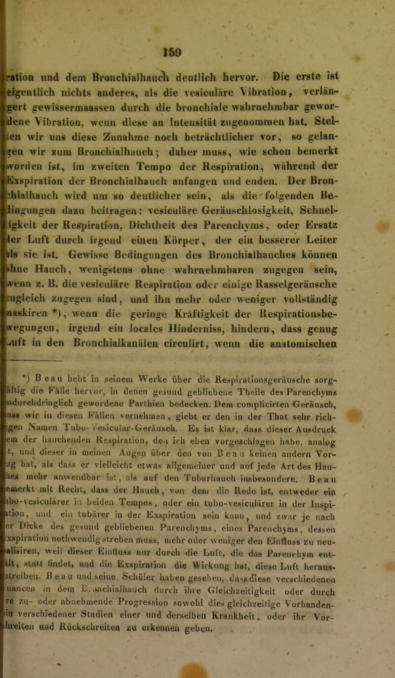 f Iration und dem BronchialhaucK deutlich hervor. Die erste ist icigentlich nichts anderes, als die vesiculäre Vibration, verlän- gert gewisserraaassen durch die bronchiale wahrnehmbar gewor- lene Vibration, wenn diese an Intensität zugenommen hat. Stel- len wir uns diese Zunahme noch beträchtlicher vor, so gelan- gen wir zum Bronchialhauch; daher muss, wie schon bemerkt «rorden ist, im zweiten Tempo der Respiration, während der Sxspiration der Bronchialhauch anlangen und enden, üer Bron- ^ialhauch wird um so deutlicher sein, als die'folgenden Be- iiagungen dazu beitragen: vesiculäre Geräuschlosigkeit, Schnel- igkeit der Respiration, Dichtheit des Parenchyms, oder Ersatz ler Luft durch irgend einen Körper, der ein besserer Leiter is sie, Ui. Gewisse Bodhigungen des Bronchialhauches können »hne Hauch, wenigstens ohne wahrnehmbaren zugegen sein, wenn z. B. die vesiculäre Respiration oder einige Rasselgeräusche r-ugleich zugegen sind, und ihn mehr oder Aveniger vollständig inaskiren *), wenn die geringe Kräftigkeit der Respirationsbc- Itvegungen, irgend ein locales Hinderniss, hindern, dass genug -.uft in den Bronchiaikanälen circulirt, wenn die anatomischen *) Beau hebt in seinem Werke über die Kespirationsgeräusche sorg- ältig die Fälle hervur, in denen gesund gebliebene Thcile deis Parenchyms ndurcbdringlich gewordene Parthien bedecken. Dem complicirten Geräuscli, a»« wir in diesen Källen vernehmen , giebt er den in der That sehr rich- igen Namen Tubo-Vesicular-Geräusch. Es ist klar, dass dieser Ausdruck em der hauchenden Respiration, den ich ebeii vorgeschlagen habe, analog t, und dieser in meinen Augen über den von Beau keinen andern Vor- ug hat, als dass er vielleicht etwas allgemeiner und auf jede Art des Hau- tie» mehr an^rendbar ist, als auf den Tubarhauch insbesondere. Beau emerkt mit Recht, dass der Hauch, von dem die Rede ist, entweder ein ibo-vesiculärer i.i beiden Tempos , oder ein tubo-vesiculärer in der Inspi- Uion, und ein tubärer iti der Exspiration sein kann, und z\v;ir je nach er Dit;ke des gesund gebliebenen Parendiyms, eines Parcnchjms, dessen xspiration nothwendig streben muss, mehr oder weniger den Einflnss zu neu- alisiren, weil dieser Einfluss nur durch die Luft, die das Parendiym ent- ilt, statt findet, und die Exspiration die Wirkung hat, diese Luft heraua- ureiben. Beau und seine Schüler liaben gesehen, da'.sdiese verschiedenen uanccn in den} I3>H»nchiaihauch durch ihre Gleichzeitigkeit oder durch re zu- oder abnehmende Progression sowohl dies gleichzeitige Vorhanden- ia verschiedener Stadien einer und derselben Krankheit, oder ihr Vor- tueiten und RücLschreiten zu erkennen geben.