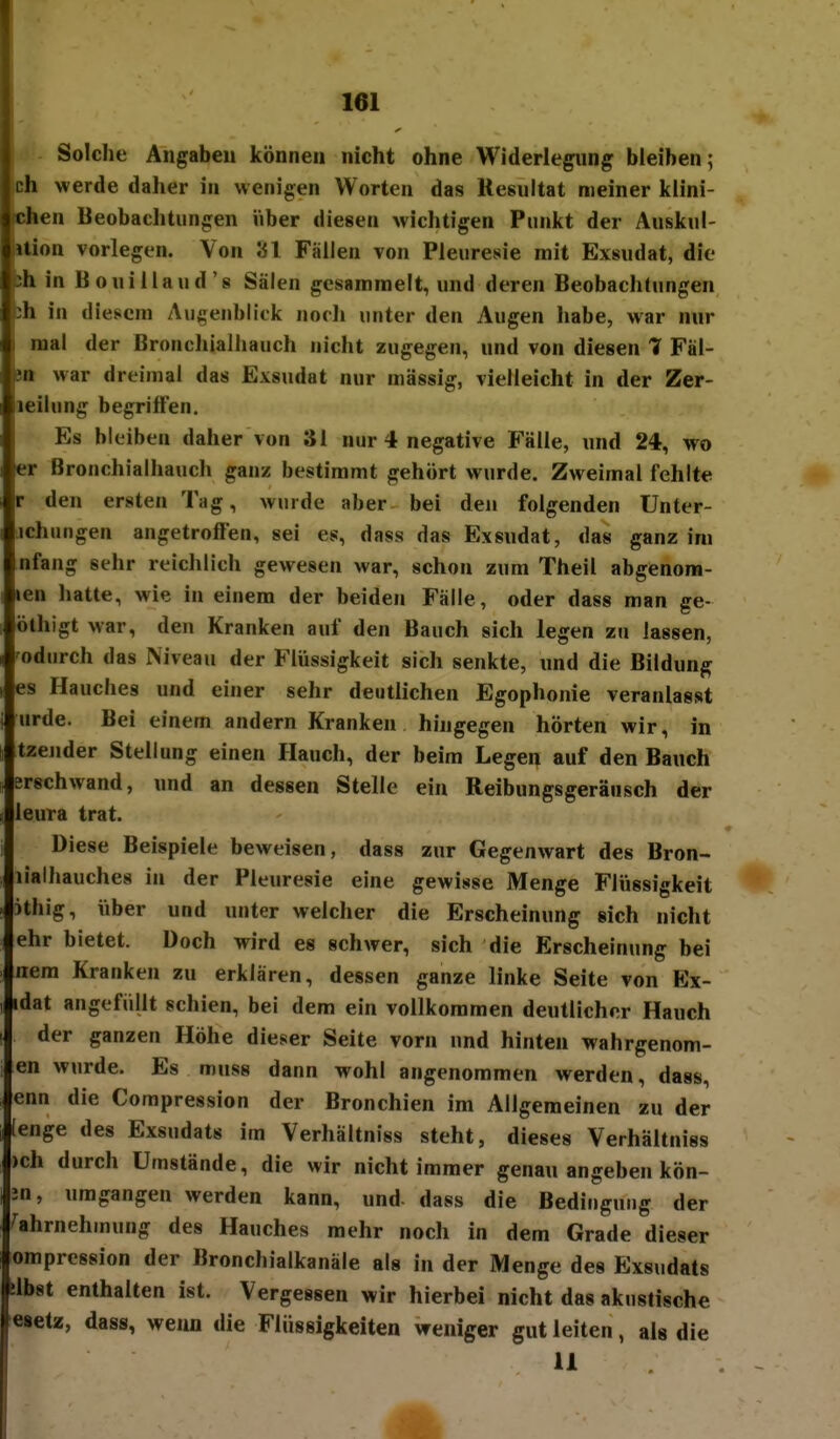 161 j Solche Angaben können nicht ohne Widerlegung bieihen; Dh werde daher in wenigen Worten das Resultat meiner klini- Ghen Beobachtungen über diesen wichtigen Punkt der Auskul- ition vorlegen. Von 31 Fällen von Pleuresie mit Exsudat, die sh in Bouillaud's Sälen gesammelt, und deren Beobachtungen jh in diesem Augenblick norli unter den Augen habe, war nur I mal der ßronchialhauch nicht zugegen, und von diesen 1 Fäl- itt war dreimal das Exsudat nur massig, vielleicht in der Zer- leilung begriffen. Es bleiben daher von 31 nur 4 negative Fälle, und 24, wo er Bronchialhauch ganz bestimmt gehört wurde. Zweimal fehlte r den ersten Tag, wurde aber bei den folgenden Unter- ichungen angetroffen, sei es, dass das Exsudat, das ganz im nfang sehr reichlich gewesen war, schon zum Theil abgenom- len hatte, wie in einem der beiden Fälle, oder dass man ge- ölhigt war, den Kranken auf den Bauch sich legen zu lassen, odurch das Niveau der FlVissigkeit sich senkte, und die Bildung es Hauches und einer sehr deutlichen Egophonie veranlasst urde. Bei einem andern Kranken hingegen hörten wir, in tzender Stellung einen Hauch, der beim Legen auf den Bauch erschwand, und an dessen Stelle ein Reibungsgeränsch der leura trat. Diese Beispiele beweisen, dass zur Gegenwart des Bron- lialhauches in der Pleuresie eine gewisse Menge Flüssigkeit ithig, iiber und unter welcher die Erscheinung sich nicht ehr bietet. Doch wird es schwer, sich die Erscheinung bei nera Kranken zu erklären, dessen ganze linke Seite von Ex- idat angefüllt schien, bei dem ein vollkommen deutlicher Hauch der ganzen Höhe dieser Seite vorn und hinten wahrgenom- en wurde. Es muss dann wohl angenommen werden, dass, enn die Compression der Bronchien im Allgemeinen zu der [enge des Exsudats im Verhältniss steht, dieses Verhältniss )ch durch Umstände, die wir nicht immer genau angeben kön- jn, umgangen werden kann, und- dass die Bedingung der Wahrnehmung des Hauches mehr noch in dem Grade dieser ompression der Bronchialkanäle als in der Menge des Exsudats slbst enthalten ist. Vergessen wir hierbei nicht das akustische esetz, dass, wenn die Flüssigkeiten weniger gut leiten, als die