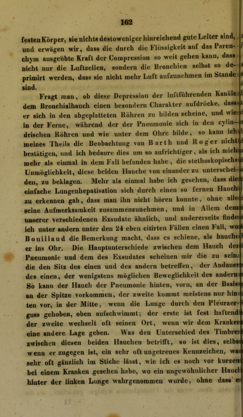 Fl 162 festcnKörper, sie nichts destoweniger hinreichend gute Leiter sind,, und erwägen wir, dass die durch die Flüssigkeit auf das Paren- chym ausgeiibte Kraft der Compression 80 weit gehen kann, dass. nicht nur die Luftzeilen, sondern die Bronchien selbst so de- primirt werden, dass sie nicht mehr Luft aufzunehmen im Stande sind. Fragt mau, ob diese Depression der luitführenden Kanälen dem Bronchialhauch einen besondern Charakter aufdrücke, dasssl in der Ferne, während der der Pneumonie sich in den cylin-« drischen Röhren und wie unter dem Ohre bilde, so kann ichi meines Theils die Beobachtung von Barth und Roger nicht bestätigen, und ich bedaure dies um so aufrichtiger, als ich micht mehr als einmal in dem Fall befunden habe , die stethoskopische Unmöglichkeit, diese beiden Hauche von einander zu unterschei-# den, zu beklagen. Mehr als einmal habe ich gesehen, dass di« einfache Lungenhepatisation sich durch einen so fernen Hauchl zu erkennen gab, dass man ihn nicht hören konnte, ohne alle« seine Aufmerksamkeit zusammenzunehmen, und in Allem dem unserer verschiedenen Exsudate ähnlich, und andererseits finde ich unter andern unter den 24 eben citirten Fällen einen Fall, wot Bouillaud die Bemerkung macht, dass es schiene, als hauchd er ins Ohr. Die Hauptunterschiede zwischen dem Hauch de» Pneumonie und dem des Exsudates scheinen mir die zu sein; die den Sitz des einen und des andern betreifen, der AndaueT des einen, der wenigstens möglichen Beweglichkeit des ändernd So kann der Hauch der Pneumonie hinten, vorn, an der Basis« an der Spitze vorkommen, der zweite kommt meistens nur hini ten vor, in der Mitte, wenn die Lunge durch den Pleuraer- guss gehoben, oben aufschwimmt; der erste ist fest haftend u der zweite wechselt oft seinen Ort, wenn wir dem Kranke? eine andere Lage geben. Was den Unterschied des Timbre! zwischen diesen beiden Hauchen betrifft, so ist dies, selb» wenn er zugegen ist, ein sehr oft ungetreues Kennzeichen, w« sehr oft gänzlich im Stiche lässt, wie ich es noch vor kurzen bei einem Kranken gesehen habe, wo ein ungewöhnlicher Haucl hinter der linken Lunge wahrgenommen wurde, ohne dass ei-