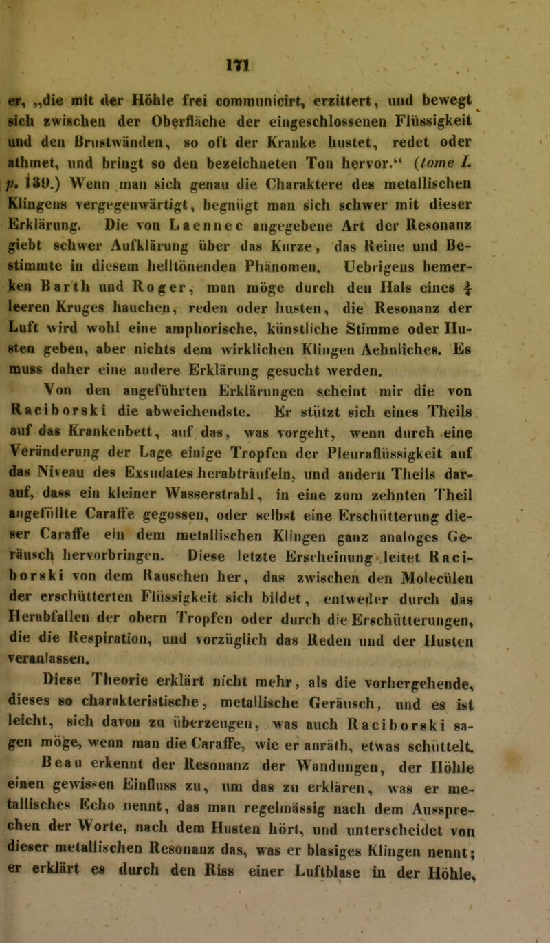 er, „die mit der HÖhie frei communicirt, erzittert, uiid bewegt sicli zwischen der Oberflache der eingeschlossenen Flüssigkeit und den Bnistwänden, so oft der Kranke hustet, redet oder athmet, und bringt so den bezeichneten Ton hervor/' {lome L p. 13ü.) Wenn man sich genau die Charaktere des metallischen Klingens vergegenwärtigt, begnügt man sich schwer mit dieser Erklärung. Die von Laennec angegebene Art der Resonanz giebt schwer Aufklärung über das Kurze, das Reine und Be- stimmte in diesem helltönenden Phänomen. Uebrigeus bemer- ken Barth und Roger, man möge durch den Hals eines 1 leeren Kruges hauchen, reden oder husten, die Resonanz der Luft wird wohl eine amphorische, künstliche Stimme oder Hu- sten geben, aber nichts dem wirklichen Klingen Aehnliches. Es muss daher eine andere Erklärung gesucht werden. Von den angeführten Erklärungen scheint mir die von Raciborski die abweichendste. Kr stützt sich eines Theils auf das Krankenbett, auf das, was vorgeht, wenn durch eine Veränderung der Lage einige Tropfen der Pleuraflüssigkeit auf das Niveau des Exsudates herabträufeln, und andern Theils dar- auf, das« ein kleiner Wasserstrahl, in eine zum zehnten Theil angefüllte Carafl'e gegossen, oder selbst eine Erschütterung die- ser Caraff'e ein dem metallischen Klingen ganz analoges Ge- räusch hervorbringen. Diese letzte Erscheinung leitet Raci- borski von dem Kauschen her, das zwischen den Molecülen der erschütterten Flüssigkeit sich bildet, entweder durch das Herabfallen der obern Tropfen oder durch die Erschütterungen, die die Kespiration, und vorzüglich das Reden und der Husten veranlassen. Diese Theorie erklärt nicht mehr, als die vorhergehende, dieses so charakteristische, metallische Geräusch, und es ist leicht, sich davon zu überzeugen, was auch Raciborski sa- gen möge, wenn man die Caraff'e, wie er anräth, etwas schüttelt. Beau erkennt der Resonanz der Wandungen, der Höhle einen gewissen Einfluss zu, um das zu erklaren, was er me- tallisches Echo nennt, das man regelmässig nach dem Ausspre- chen der Worte, nach dem Husten hört, und unterscheidet von dieser metallischen Resonanz das, was er blasiges Klingen nennt; er erklärt e« durch den Riss einer Luftblase in der Höhle,