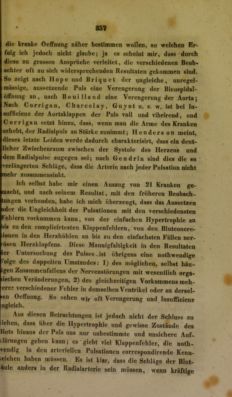 85t die kranke Oeffnung näher bestimmen wollen, an welchen Er- folg ich jedoch nicht glaube; ja es scheint mir, dass durch diese au grossen Ansprüche verleitet, die verschiedenen Beob- achter oft zu sich widersprechenden Resultaten gekommen sind. So zeigt nach Hope und Briquet der ungleiche, unregel- mässige, aussetzende Puls eine Verengerung der Bicuspidal- ölfnung an, nach BouiUaud eine Verengerung der Aorta; Nach Corrigan, Charcelay, Guyot u. s. w. ist bei In- sufficieuz der Aortaklappeu der Puls voll und vibrirend, und Corrigan setzt hinzu, dass, wenn man die Arme des Kranken erhebt, der Radialpuls an Stärke zunimmt; Henderson meint, dieses letzte Leiden werde dadurch charakterisirt, dass ein deut- licher Zwischenraum zwischen der Systole des Herzens und dem Radialpulse zugegen sei; nach Gen drin sind dies die so verlängerten Schläge, dass die Arterie nach jeder Pulsation nicht mehr zusammensinkt. Ich selbst habe mir einen Auszug von 21 Kranken ge- macht, und nach seinem Resultat, mit den früheren Beobach- tungen verbunden, habe ich mich überzeugt, dass das Aussetzen oder die Ungleichheit der Pulsationen mit den verschiedensten Fehlern vorkommen kann, von der einfachen Hypertrophie an bis zu den complicirtesteii Klappenfehlern, von den Blutconcre- ionen in den Herzhöhlen an bis zu den einfachsten Fällen ner- vösen Herzklopfens. Diese Mannigfaltigkeit in den Resultaten ler Untersuchung des Pulses.ist übrigens eine nothwendige Mge des doppelten ümstandes: 1) des möglichen, selbst hau- igen Zusamraenfallens der Nervenstörungen mit wesentlich orgd- lischen Veränderungen, 2) des gleichzeitigen Vorkommens meh- erer verschiedener Fehler in demselben Ventrikel oder an dersel- >en Oeffnung. So sehen wir oft Verengerung und Insufficienz ugleich. Aus diesen Betrachtungen ist jedoch nicht der Schluss zu iehen, dass über die Hypertrophie und gewisse Zustände des Huts hinaus der Puls uns nur unbestimmte und unsichere Auf^ ilärungen geben kann; es giebt viel Klappenfehler, die noth- vendig in den arteriellen Pulsationen correspondirende Kenn- eeichen haben müssen. Es ist klar, dass die Schläge der Blut- läule anders in der Radialarterie sein müssen, wenn kräftige