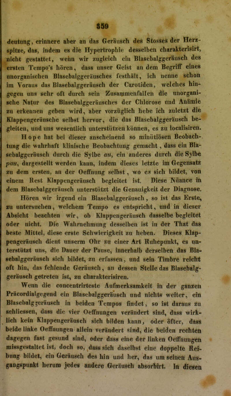 SS» m deutung, erinnere aber an das Geräusch des StosseS der Herz- spitze, das, indem es die Hypertropliie desselben cliarakterisirt, nicht gestattet, wehn wir zugleich ein Blasebalggeräusch des ersten Tempo's hören, dass unser Geist an dem Begriff eines unorganischen Blasebalggeräusches festhält, ich nenne schon im Voraus das Blasebalggeräusch der Carotiden, welches hin- gegen uns sehr oft durch sein Zusarpmenfallen die unorgani- sche Natur des Blasebalggeräusches der Chlorose ünd Anämie zu erkennen geben wird, aber vorzüglich hebe ich zuletzt die Klappengeräusche selbst hervor, die das Blasebalggeräusch be- gleiten, und uns wesentlich unterstützen können, es zu localisiren. Hope hat bei dieser anscheinend so mhiütiÖsen Beobach- tung die wahrhaft klinische Beobachtung gemacht, dass ein Bla- sebalggeräusch durch die Sylbe am, ein anderes durch dieSylbc paw, dargestellt werden kann, indem dieses letzte im Gegensat« zu dem ersten, an der Oeffnung selbst, wo e« sich bildet, von einem Rest Klappengeräusch begleitet ist. Diese NUance in dem Blasebalggeräusch unterstützt die Genauigkeit der Diagnose. Hören wir irgend ein Blasebalggeräusch, so ist das Erste, zu untersuchen, welchem Tempo es entspricht, und in dieser Absicht beachten wir, ob Klappengeräusch dasselbe begleitet oder nicht. Die Wahrnehmung desselben ist in der That das beste Mittel, diese erste Schwierigkeit zu heben. Dieses Klap- pengeräusch dient unserm Ohr zu einer Art Ruhepunkt, es un- terstützt uns, die Dauer der Pause, innerhalb derselben das Bla- sebalggeräusch sich bildet, zu erfassen, und sein Timbre reicht oft hin, das fehlende Geräusch, an dessen Stelle das Blasebalg- geräusch getreten ist, zu charakterisiren. Wenn die concentrirteste Aufmerksamkeif in der ganzen Präcordialgegend ein Blasebalggeräusch und nichts weiter, ein Blasebalg^eräusch in beiden Tempos findet, so ist daraus zu Bchliessen, dass die vier Oelfnungen verändert sind, dass wirk- lieh kein Klappengeräusch sich bilden kann, oder öfter, das* beide linke Oelfnungen allein verändert sind, die beiden rechten dagegen fast gesund sind, oder dass eine der linken Oelfnungen missgestaltet ist, doch so, dass sich daselbst eine doppelte Rei- bung bildet, ein Geräusch des hin und her, das um seinen Aus- gangspunkt herum jedes andere Geräusch absorhh-t. In diesen