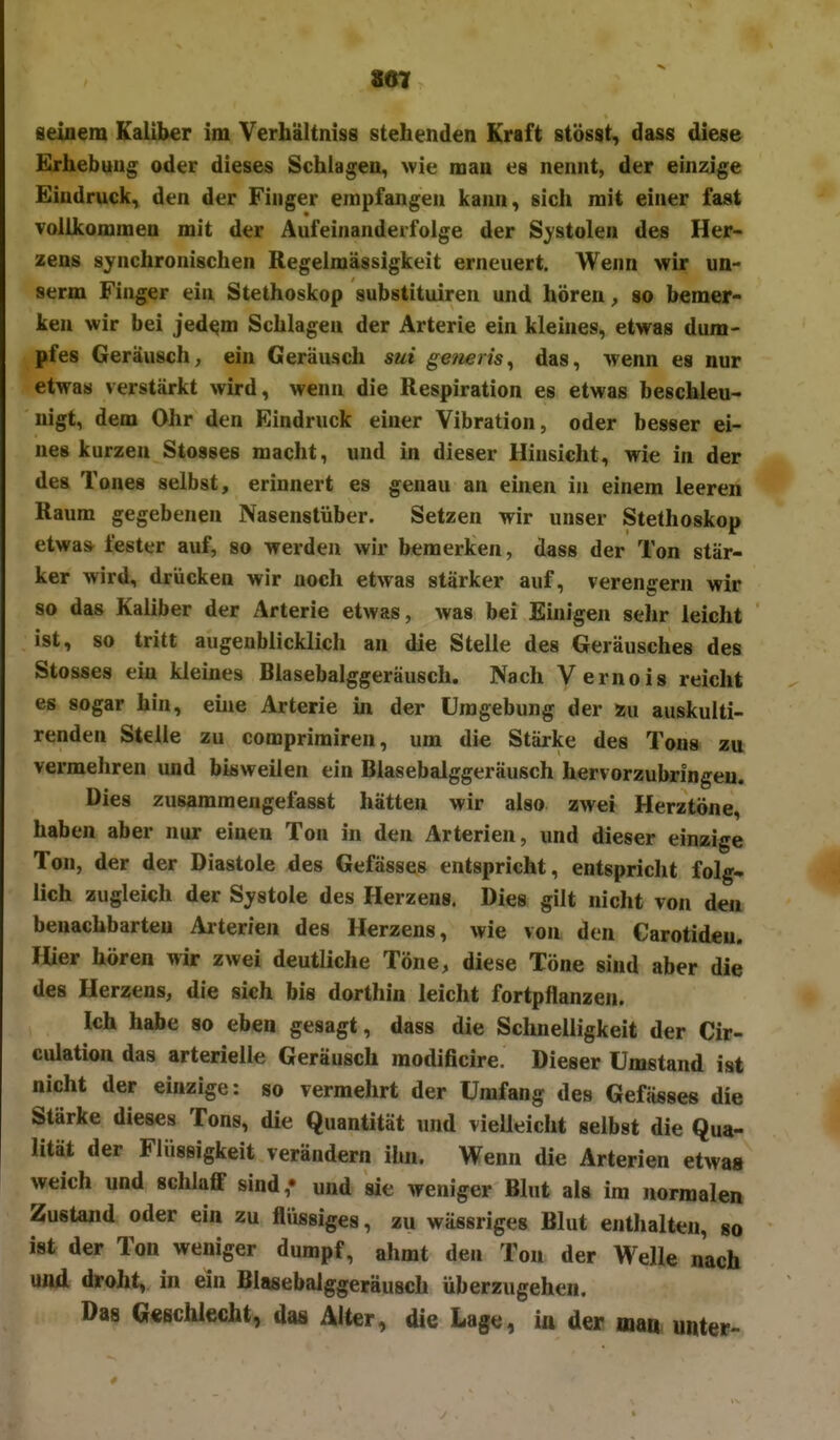 807 seinem Kaliber im Verhältniss stehenden Kraft stösst, dass diese Erhebung oder dieses Schlagen, wie man es nennt, der einzige Eindruck, den der Finger empfangen kann, sich mit einer fast vollkommen mit der Aufeinanderfolge der Systolen des Her- zens Synchronischen Regelmässigkeit erneuert. Wenn wir un- serm Finger ein Stethoskop substituiren und hören, so bemer- ken wir bei jed^m Schlagen der Arterie ein kleines, etwas dum- pfes Geräusch^ ein Geräusch sui ge/ieris^ das, wenn es nur etwas verstärkt wird, wenn die Respiration es etwas beschleu- nigt, dem Ohr den Eindruck einer Vibration, oder besser ei- nes kurzen Stosses macht, und in dieser Hinsicht, wie in der des Tones selbst, erinnert es genau an einen in einem leeren Raum gegebenen Nasenstüber. Setzen wir unser Stethoskop etwas fester auf, so werden wir bemerken, dass der Ton stär- ker wird, drücken wir noch etwas stärker auf, verengern wir so das Kaliber der Arterie etwas, was bei Einigen sehr leicht ist, so tritt augenblicklich an die Stelle des Geräusches des Stosses ein kleines Blasebalggeräusch. Nach Vernois reicht es sogar hin, eme Arterie in der Umgebung der asu auskulti- renden Stelle zu comprimiren, um die Stärke des Tons zu vermehren und bisweilen ein Blasebalggeräusch hervorzubringen. Dies zusammengefasst hätten wir also zwei Herztöne, haben aber nur einen Ton in den Arterien, und dieser einzige Ton, der der Diastole des Gefässes entspricht, entspricht folg- lich zugleich der Systole des Herzens. Dies gilt nicht von den benachbarten Arterien des Herzens, wie von den Carotideu. Hier hören wir zwei deutliche Töne, diese Töne sind aber die des Herzens, die sich bis dorthin leicht fortpflanzen. Ich habe so eben gesagt, dass die Schnelligkeit der Cir- culation das arterielle Geräusch raodificire. Dieser Umstand ist nicht der einzige: so vermehrt der Umfang des Gefässes die Stärke dieses Tons, die Quantität und vielleicht selbst die Qua- lität der Flüssigkeit verändern ihn. Wenn die Arterien etwas weich und sclilaff sind,« und sie weniger Blut als im normalen Zustand oder ein zu flüssiges, zu wässriges Blut enthalt<;n, so ist der Ton weniger dumpf, ahmt den Ton der Welle nach und droht, in ein Blasebaiggeräusch überzugehen. Das ©«schlecht, daa Alter, die Lage, iü der inao unter-