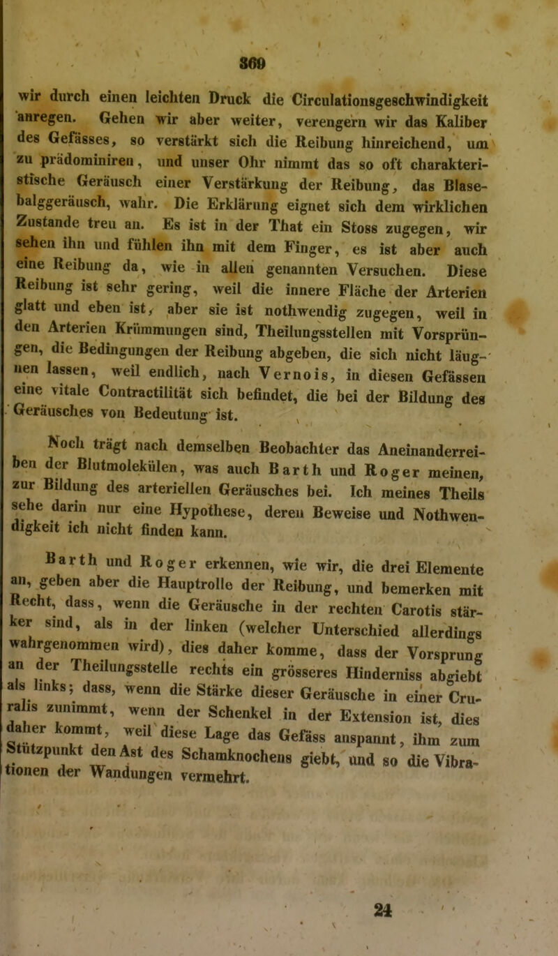 860 wir durch einen leichten Druck die Circulationsgeschwindigkeit anregen. Gehen wir aber weiter, verengern wir das Kaliber des Gefässes, so verstärkt sich die Reibung hinreichend, um zu prädominiren, und unser Ohr nimmt das so oft charakteri- stische Geräusch einer Verstärkung der Reibung, das Blase- balggeräusch, wahr. Die Erklärung eignet sich dem wirklichen Zustande treu an. Es ist in der That ein Stoss zugegen, wk sehen ihn und fühlen ihn mit dem Finger, es ist aber auch eine Reibung da, wie in allen genannten Versuchen. Diese Reibung ist sehr gering, weil die innere Fläche der Arterien glatt und eben ist, aber sie ist nothwendig zugegen, weil in den Arterien Krümmungen sind, Theilungsstellen mit Vorsprün- gen, die Bedingungen der Reibung abgeben, die sich nicht läug- nen lassen, weü endlich, nach Vernois, in diesen Gefassen eine vitale Contractilität sich befindet, die bei der Bildung des Geräusches von Bedeutung ist. Noch trägt nach demselben Beobachter das Aneinanderrei- hen der Blutmolekülen, was auch Barth und Roger meinen, zur Bildung des arteriellen Geräusches bei. Ich meines Theüs sehe darin nur eine Hypothese, deren Beweise und Nothwen- digkeit ich nicht finden kann. Barth und Roger erkennen, wie wir, die drei Elemente an, geben aber die Hauptrolle der Reibung, und bemerken mit Recht, dass, wenn die Geräusche in der rechten Carotis stär- ker smd, als in der linken (welcher Unterschied allerdinffs wahrgenommen wird), dies daher komme, dass der Vorsprung an der Theilungsstelle rechts ein grösseres Hinderniss abgiebt als links; dass, wenn die Stärke dieser Geräusche in einer Cru- rahs zunimmt, wenn der Schenkel in der Extension ist, dies daher kommt, weil diese Lage das Gefäss anspannt, ihm zum Stutzpunkt den Ast des Schamknochens giebt, und so die Vibra- tionen der Wandungen vermehrt. 24