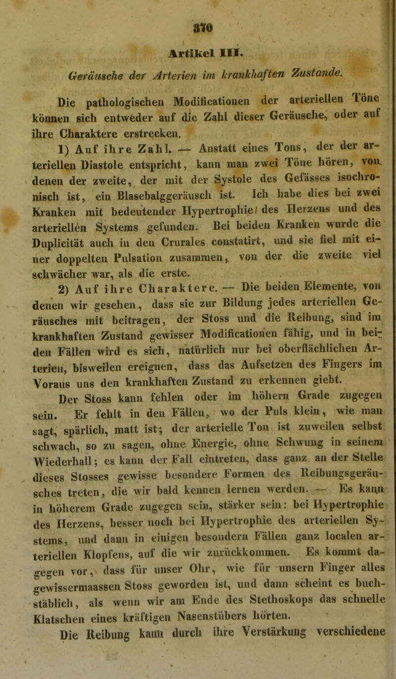 Artikel III. Gerätische der Arterien im krankhaften Zustande. Die pathologischen Modificationen der arteriellen Töne können sich entweder auf die Zahl dieser Geräusche, oder auf ihre Charaktere erstrecken. 1) AufihreZahl. — Anstatt eines Tons, der der ar- teriellen Diastole entspricht, kann man zwei Töne hören, voiu denen der zweite, der mit der Systole des Gefässes isochro- nisch ist, ein Blasebalggeräusch ist. Ich habe dies bei zwei Kranken mit bedeutender Hypertrophie! des Herzens und des arteriellen Systems gefunden. Bei beiden Kianken wurde die Duplicität auch in den Crurales constatirt, und sie fiel mit ei- ner doppelten Pulsation zusammen, von der die zweite viel schwächer war, als die erste. 2) Auf ihre Charaktere. — Die beiden Elemente, von denen wir gesehen, dass sie zur Bildung jedes arteriellen Ge- räusches mit beitragen, der Stoss und die Reibung, sind im krankhaften Zustand gewisser Modificationen fähig, und in beir den Fällen wh-d es sich, natürlich nur bei oberflächlichen Ar- terien, bisweilen ereignen, dass das Aufsetzen des Fingers im Voraus uns den krankhaften Zustand zu erkennen giebt. Der Stoss kann fehlen oder im höhern Grade zugegen sein. Er fehlt in den Fällen, wo der Puls klein, wie man sagt, spärlich, matt ist; der arterielle Ton ist zuweilen selbst schwach, so zu sagen, ohne Energie, ohne Schwung in seinem Wiederhall; es kann der Fall eintreten, dass ganz an der Stelle dieses Stosses gewisse besondere Formen des Ileibungsgeräu- sches treten, die wir bald kenneu lernen werden. — Es kann in höherem Grade zugegen sein, stärker sein: bei Hypertrophie des Herzens, besser noch bei Hypertrophie des arteriellen Sy- stems, und dann in einigen besondern Fällen ganz localen ar- teriellen Klopfens, auf die wir zuriickkommen. Es kommt da- gegen vor, dass für unser Ohr, wie für unsern Finger alles gewissermaassen Stoss geworden ist, und dann scheint es buch- stäblich, als wenn wir am Ende des Stethoskops das schnelle Klatschen eines kräftigen Nasenstiibers hörten. Die Reibung kaim durch ihre Verstärkung verschiedene