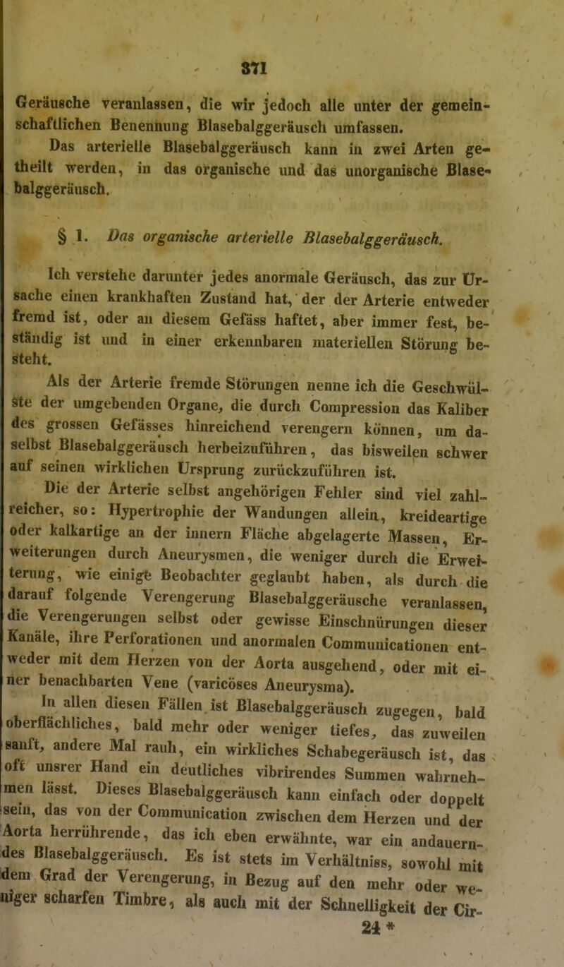 Gerüugche Teranlassen, die wir jedoch alle unter der gemein- schaftlichen Benennung Blasebalggeräusch umfassen. Das arterielle Blasebalggeräusch kann in zwei Arten ge- theilt werden, in das organische und das unorganische Blase- balggerüusch. § 1. Das organische arterielle Blasebalggeräusch. Ich verstehe darunter jedes anormale Geräusch, das zur Ur- sache einen krankhaften Zustand hat, der der Arterie entweder fremd ist, oder an diesem Gefäss haftet, aber immer fest, be- ständig ist und in einer erkennbaren materiellen Störung be- steht. Als der Arterie fremde Störungen nenne ich die Geschwül- ste der umgebenden Organe, die durch Compression das Kaliber des grossen Gefässes hinreichend verengern können, um da- selbst Blasebalggeräusch herbeizuführen, das bisweilen schwer auf seinen wirklichen Ursprung zurückzuführen ist. Die der Arterie selbst angehörigen Fehler sind viel zahl» reicher, so: Hypertrophie der Wandungen allein, kreideartige oder kalkartige an der Innern Fläche abgelagerte Massen, Er- weiterungen durch Aneurysmen, die weniger durch die Erwei- terung, wie einigt Beobachter geglaubt haben, als durch die darauf folgende Verengerung Blasebalggeräusche veranlassen, die Verengerungen selbst oder gewisse Einschnürungen dieser Kanäle, ihre Perforationen und anormalen Communicationen ent- weder mit dem Herzen von der Aorta ausgehend, oder mit ei- ner benachbarten Vene (varicöses Aneurysma). In allen diesen Fällen ist Blasebalggeräusch zugegen, bald oberflächliches, bald mehr oder weniger tiefes, das zuweilen sanft, andere Mal rauh, ehi wirkliches Schabegeräusch ist das oft unsrer Hand ein deutliches vibrirendes Summen wahrneh- men lasst. Dieses Blasebalggeräusch kann einfach oder doppelt sein, das von der Communication zwischen dem Herzen und der Aorta herrührende, das ich eben erwähnte, war ein andauern- des Blasebalggeräusch. Es ist stets im Verhältniss, sowohl mit dem Grad der Verengerung, in Bezug auf den mehr oder we iiiger scharfen Timbre, als auch mit der Schnelligkeit der Cir- 24*