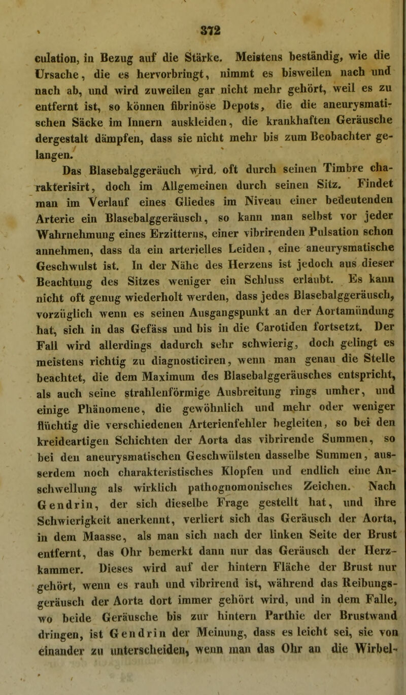 culation, in Bezug auf die Stärke. Meistens beständig, wie die Ursache, die es hervorbringt, nimmt es bisweilen nach und nach ab, und wird zuweilen gar nicht mehr gehört, weil es zu entfernt ist, so können fibrinöse Depots, die die aneurysmati- schen Säcke im Innern auskleiden, die krankhaften Geräusche dergestalt dämpfen, dass sie nicht mehr bis zum Beobachter ge- langen. Das Blasebalggeräuch wird, oft durch seinen Timbre cha- rakterisirt, doch im Allgemeinen durch seinen Sitz. Findet man im Verlauf eines Gliedes im Niveau einer bedeutenden Arterie ein Blasebalggeräusch, so kann man selbst vor jeder Wahrnehmung eines Erzitterns, einer vibrirenden Pulsation schon annehmen, dass da ein arterielles Leiden, eine aneurysmatische Geschwulst ist. In der Nähe des Herzens ist jedoch aus dieser Beachtung des Sitzes weniger ein Schluss erlaubt. Es kann nicht oft genug wiederholt werden, dass jedes Blasebalggeräusch, vorzüglich wenn es seinen Ausgangspunkt an der Aortamündung hat, sich in das Gefäss und bis in die Carotiden fortsetzt. Der Fall wird allerdings dadurch selir schwierig, doch gelingt es meistens richtig zu diagnosticiren, wenn man genau die Stelle beachtet, die dem Maximum des Blasebalggeräusches entspricht, als auch seine strahlenförmige Ausbreitung rings umher, und emige Phänomene, die gewöhnlich und mehr oder weniger flüchtig die verschiedenen Arterienfehler begleiten, so bei den kreideartigen Schichten der Aorta das vibrirende Summen, so bei den aneurysmatischen Geschwülsten dasselbe Summen, aus- serdem noch charakteristisches Klopfen und endlich eine An- schwellung als wirklich pathognomonisches Zeichen. Nach Gendrin, der sich dieselbe Frage gestellt hat, und ihre Schwierigkeit anerkennt, verliert sich das Geräusch der Aorta, in dem Maasse, als man sich nach der linken Seite der Brust entfernt, das Ohr bemerkt dann nur das Geräusch der Herz- kammer. Dieses wird auf der hintern Fläche der Brust nur gehört, wenn es rauh und vibrirend ist, während das Reibungs- geräusch der Aorta dort immer gehört wird, und in dem Falle, wo beide Geräusche bis zur hintern Parthie der Brustwand dringen, ist Gendrin der Meinung, dass es leicht sei, sie von einander zu unterscheiden, wenn man das Ohr an die Wirbel-