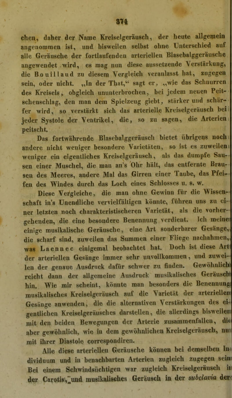 chen, daher der Name Kreiselgeräusch, der heute allgemein angenommen ist, und bisweilen selbst ohne Unterschied auf alle Geräusche der fortlaufenden arteriellen Blasebalggeräusche angewendet wird, es mag nun diese aussetzende Verstärkung, die Bouillaud zu diesem Vergleich veranlasst hat, zugegen sein, oder nicht. „In der That, sagt er, „wie das Schnurren des Kreisels, obgleich ununterbrochen, bei jedem neuen Peit- schenschlag, den man dem Spielzeug giebt, stärkerund schär- fer wird, so verstärkt sich das arterielle Kreiselgeräusch hei jeder Systole der Ventrikel, die, so zu sagen, die Arterien peitscht. Das fortwährende Blasebalggeräusch bietet übrigens noch andere nicht weniger besondere Varietäten, so ist es zuweilen; weniger ein eigentliches Kreiselgeräusch, als das dumpfe Sau- sen einer Muschel, die man an's Ohr hält, das entfernte Brau- sen des Meeres, andere Mal das Girren einer Taube, das Pfei- fen des Windes durch das Loch eines Schlosses u. s. w. Diese Vergleiche, die man ohne Gewinn für die Wissen- schaft in's Unendliche vervielfältigen könnte, führen uns zu ei- ner letz,ten noch charakteristischeren Varietät, als die vorher- gehenden, die eine besondere Benennung verdient. Ich meine einige musikalische Geräusche, eine Art sonderbarer Gesänge, die scharf sind, zuweilen das Summen einer Fliege nachahmen, was Laennec einigemal beobachtet hat. Doch ist diese Art der arteriellen Gesänge immer sehr unvollkommen, und zuwei- len der genaue Ausdruck dafür schwer zu finden. Gewöhnlich reicht dann der allgemeine Ausdruck musikalisches Geräusch hin. Wie mir scheint, könnte man besonders die Benennung, musikalisches Kreiselgeräusch auf die Varietät der arterieller Gesänge anwenden, die die alternativen Verstärkungen des ei- gentlichen Kreiselgeräusches darstellen, die allerdings bisweiler mit den beiden Bewegungen der Arterie zusammenfallen, di< aber gewöhnlich, wie in dem gewöhnlichen Kreiselgeräusch, nui mit ihrer Diastole correspondiren. Alle diese arteriellen Geräusche können bei demselben In dividuum und in benachbarten Arterien zugleich zugegen seini Bei einem Schwindsüchtigen war zugleich Kreiselgeräusch hi der Carotisv^und musikalisches Geräusch in der subclavia der