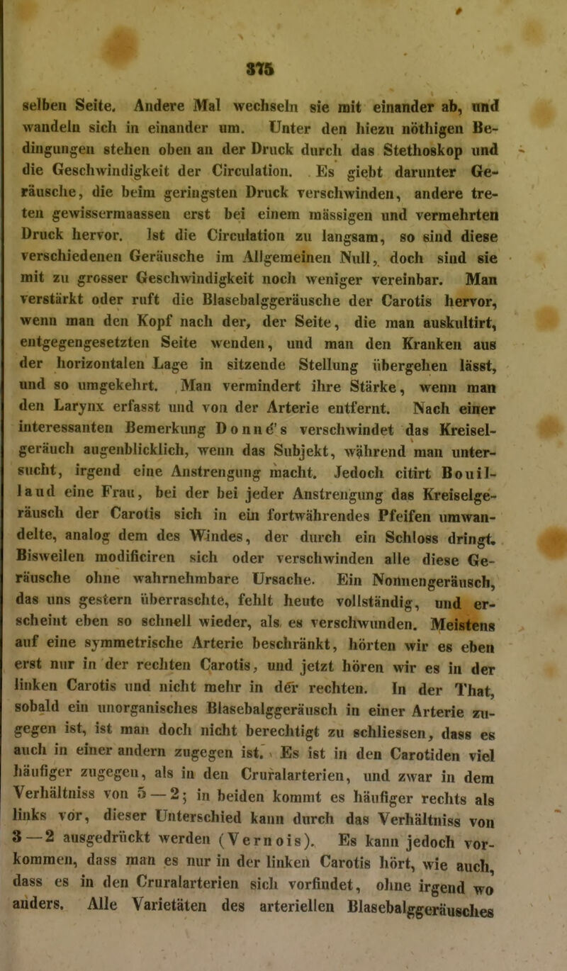 315 selben Seite. Andere Mal wechseln sie mit einander ab, und wandeln sich in einander um. Unter den hiezu nöthigen Be- dingungen stehen oben an der Druck durch das Stethoskop und die Geschwindigkeit der Circulation. Es giebt darunter Ge- räusche, die beim geringsten Druck Tcrschwinden, andere tre- ten gewisserraaassen erst bei einem massigen und vermehrten Druck hervor. Ist die Circulation zu langsam, so sind diese verschiedenen Geräusche im Allgemeinen Null, doch sind sie mit zu grosser Geschwindigkeit noch weniger vereinbar. Man verstärkt oder ruft die Blasebalggeräusche der Carotis hervor, wenn man den Kopf nach der, der Seite, die man auskultirt, entgegengesetzten Seite wenden, und man den Kranken aus der horizontalen Lage in sitzende Stellung übergehen lässt, und so umgekehrt. Man vermindert ihre Stärke, wenn man den Larynx erfasst und von der Arterie entfernt. Nach einer interessanten Bemerkung Donne's verschwindet das Kreisel- geräuch augenblicklich, wenn das Subjekt, während man unter- sucht, irgend eine Anstrengung macht. Jedoch citirt Bouil- laud eine Frau, bei der bei jeder Anstrengung das Kreiselge- räusch der Carotis sich in ein fortwährendes Pfeifen umwan- delte, analog dem des Windes, der durch ein Schloss dringt. Bisweilen raodificiren sich oder verschwinden alle diese Ge- räusche ohne wahrnehmbare Ursache. Ein Nomiengeräusch, das uns gestern iiberraschte, fehlt heute vollständig, und er- scheint eben so schnell wieder, als es verschwunden. Meistens auf eine symmetrische Arterie beschränkt, hörten wir es eben erst nur in der rechten Carotis, und jetzt hören wir es in der linken Carotis und nicht mehr in d€r rechten. In der That, sobald ein unorganisches Blasebalggeräusch in einer Arterie zu- gegen ist, ist man doch nicht berechtigt zu schliessen, das» es auch in einer andern zugegen ist. Es ist in den Carotiden viel häufiger zugegen, als in den Cruralarterien, und zwar in dem Verhältnis« von 5 — 2; in beiden kommt es häufiger rechts als links vor, dieser Unterschied kann durch das Verhältniss von 3 — 2 ausgedrückt werden (Vernois). Es kann jedoch vor- kommen, dass man es nur in der linken Carotis hört, wie auch dass es in den Cruralarterien sich vorfindet, oline irgend wo anders. Alle Varietäten des arteriellen Blasebalggeräusches