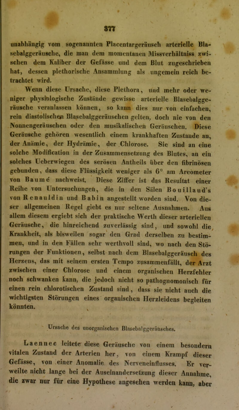 unabhängig vom sogenannten Placentargeräusch arterielle Bla- sebalggeräiisclie^ die man dem momentanen Missverhältniss zwi- schen dem Kaliber der Gefässe und dem ßhit zugeschrieben hat, dessen plethorische Ansammlung als ungemein reich be- trachtet wird. Wenn diese Ursache, diese Plethora, und mehr oder we- niger physiologische Zustände gewisse arterielle Blasebalgge- räusche veranlassen können, so kann dies nur von einfachen, rein diastolische»! Blasebalggeräuschen gelten, doch nie von den Nonnengeräuschen oder den musikalischen Geräuschen. Diese Geräusche gehören Mesentlich einem krankhaften Zustande an, der Anämie, der Hydrämie, der Chlorose. Sie sind an eine solche Modification in der Zusammensetzung des Blutes, an ein solches Ueberwiegen des serösen Antheils über den fibrinösen gebunden, dass diese Flüssigkeit weniger als 6° am Areömeter von Baume nachweist Diese Ziffer ist des Resultat einer Reihe von Untersuchungen, die in den Sälen Bouillaud's vonRenauldin und Babin angestellt worden sind. Von die- ser allgemeinen Regel giebt es nur seltene Ausnahmen. Aus allem diesem ergiebt sich der praktische Werth dieser arteriellen Geräusche, die hinreichend zuverlässig sind, und sowohl die Krankheit, als bisweilen sogar den Grad derselben zu bestim- men, und in den Fällen sehr werthvoll sind, wo nach den Stö- rungen der Funktionen, selbst nach dem Blasebalggeräusch des Herzens, das mit seinem ersten Tempo zusammenfällt, der Arzt zwischen einer Chlorose und einem organischen Herzfehler noch schwanken kann, die jedoch nicht so palhognomonisch für einen rein chlorotischen Zustand sind, dass sie nicht auch die wichtigsten Störungen eines organischen Herzleidens begleiten könnten. Ursache des unorganischen Blasebalggeräüsches. Laennec leiteter diese Geräusche von einem besondern vitalen Zustand der Arterien her, von einem Krampf dieser Gefässe, von einer Anomalie des Nerveneinflusses. Er ver- weilte nicht lange bei der Auseinandersetzung dieser Annahme, die zwar nur für eine Hypothese angesehen werden kann, aber