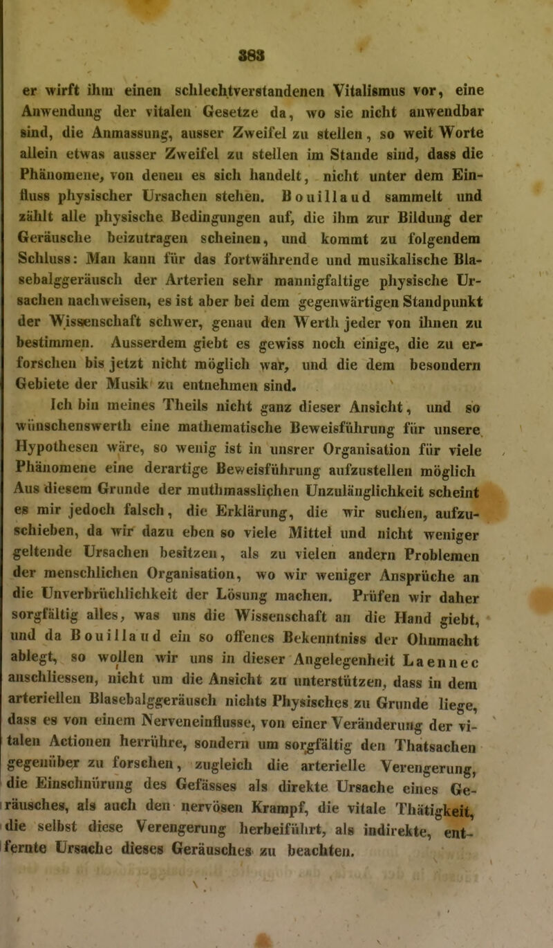 er wirft ihm einen sclilechtverstandenen Vilalismiis vor, eine Anwendung der vitalen Gesetze da, wo sie nicht anwendbar sind, die Anmassun«^, ausser Zweifel zu stellen, so weit Worte allein etwas ausser Zweifel zu stellen im Stande sind, dass die Phänomene, von denen es sich handelt, niclit unter dem Ein- fliuss physischer Ursachen stehen. Bouillaud sammelt und zälilt alle physische Bedingungen auf, die ihm zur Bildung der Geräusche beizutragen scheinen, und kommt zu folgendem Schluss: Man kann für das fortwährende und musikalische Bla- sebalggeräusch der Arterien sehr mannigfaltige physische Ur- sachen nachweisen, es ist aber bei dem gegenwärtigen Standpunkt der Wissenschaft schwer, genau den Wertli jeder von ilinen zu bestimmen. Ausserdem giebt es gewiss noch einige, die zu er- forschen bis jetzt nicht möglich war, und die dem besondern Gebiete der Musik zu entnehmen sind. Ich bin meines Theils nicht ganz dieser Ansicht, und so wiinschenswerth eine mathematische Beweisführung für unsere Hypothesen wäre, so wenig ist in unsrer Organisation für viele Phänomene eine derartige Beweisführung aufzustellen möglich Aus diesem Grunde der muthmasslichen Unzulänglichkeit scheint * es mir jedoch falsch, die Erklärung, die wir suchen, aufzu- schieben, da wir dazu eben so viele Mittel und nicht weniger geltende Ursachen besitzen, als zu vielen andern Problemen der menschlichen Organisation, wo wir weniger Ansprüche an die Unverbrüchlichkeit der Lösung machen. Prüfen wir daher sorgfältig alles, was uns die Wissenschaft an die Hand giebt, und da Bouillaud ein so olfenes Bekenntnis« der Ohnmacht ablegt, so wollen wir uns in dieser Angelegenheit Laennec anschliessen, nicht um die Ansicht zu unterstützen, dass in dem arteriellen Blasebalggeräusch nichts Physisches zu Grunde liege, dass es von einem Nerveneinflusse, von einer Veränderung der vi- talen Actionen herrühre, sondern um sorgfältig den Thatsachen gegeniibey zu forschen, zugleich die arterielle Verengerung, die Einschnürung des Gefässes als direkte Ursache eines Ge- iräusches, als auch den nervösen Krampf, die vitale Thätigkeit, die selbst diese Verengerung herbeiführt, als indirekte, ent- fernte Ursache dieses Geräusches zu beachten.