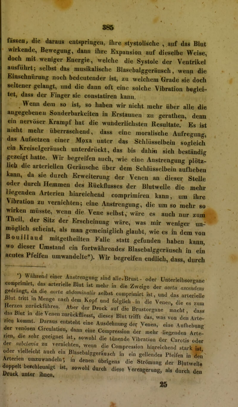 fassen, die daraus entspringen, ihre slystolische , auf das Blut wirkende, Bewegung, dann ihre Expansion auf dieselbe Weise, doch mit weniger Energie, welche die Systole der Ventrikel ausführt; selbst das musikalische Blasebalggeräusch, wenp die Einschnürung noch bedeutender ist, zu welchem Grade sie doch seltener gelangt, und die dann oft eine solche Vibration beglei- tet, dass der Finger sie constatiren kann. Weim dem so ist, so haben wir nicht mehr über alle die angegebenen Sonderbarkeiten in Erstaunen ^u gerathen, denn ein nervöser Krampf hat die wunderlichsten Resultate.* Es ist nicht mehr überraschend, dass eine moralische Aufregung, das Aufsetzen einer Moxa unter das Sfchlüsselbein sogleich em Kreiselgeräusch unterdrückt, das bis dahin sich beständig gezeigt hatte. Wir begreifen auch, wie eine Anstrengung plötz- lich die arteriellen Geräusche über dem Schlüsselbein auflieben Icann, da sie durch Erweiterung der Venen an dieser Stelle oder durch Hemmen des Rückflusses der BlutweUe die mehr liegenden Arterien hinreichend comprimiren kann, um ihre Vlbration zu vernichten; eine Anstrengung, die um so mehr so wirken müsste, wenn die Vene selbst, wäre es auch nur zum Iheil, der Sitz der Erscheinung wäre, was mir weniger un- möglich scheint, als man gemeiniglich glaubt, wie es in dem von Bouiilaud mitgetheilten Falle statt gefunden haben kann wo dieser Umstand ein fortwährendes Blasebalggeräusch in ehi acutes Pfeifen umwandelte*). Wir begreifen endlich, dass, durch •) Währen,! einer Anstrengung sind alle.ßfust- oder ünterleibsorgane ZT7 \ T Zweige der aorta asceLZ 5 ! 'S tm ft;«'- ««»'«^ -™P----t ist, und das arterielle ^lut trat .n Menge nach den, Kopf nnd folglich in die Venen, die es zum Herzen zurückfuhren. Ater der Druck auf die Brnstorgane Loht, dass das B „t m d.e Venen zurückfliesst. dieses Blut trifft das, was von de . Arte- ncn ko^n^t. Daraus entsteht eine Ausdehnung der Vene'n, eine Aufl^ebung der venösen C.roulat,on, dann eine Compression der anehr Hegenden Arte r.en, d.e sehr geeignet ist, sowohl die tönende Vibration der Carotis oder der subc ama zu vernichten, wenn die Compression hinreichend stark ist oder v.elle.cht auch e.n Blasebalggeräusch in ein gellen'des Pfeifen in Arterien umzu«.andeln- in denen übrigens die Strömung der Blutwelle 25