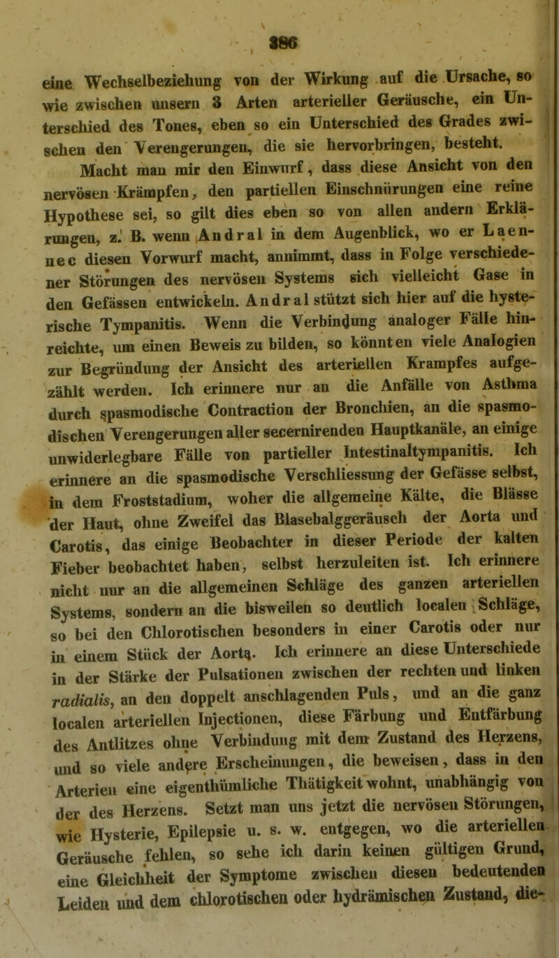 SM eiae Wechselbeziehung von der Wirkung auf die Ursache, so wie zwischen unsern 8 Arten arterieller Geräusche, ein Un- terschied des Tones, eben so ein Unterschied des Grades zwi- schen den Verengerungen, die sie hervorbringen, besteht. Macht man mir den Einwurf, dass diese Ansicht von den nervösen Krämpfen, den partiellen Einschnürungen eine reine Hypothese sei, so gilt dies eben so von allen andern Erklä- rungen, z. B. wenn Andral in dem Augenblick, wo er Laen- nec diesen Vorwurf macht, annimmt, dass in Folge verschiede- ner Störungen des nervösen Systems sich vielleicht Gase in den Gefässen entwickehi. Andral stützt sich hier auf die hyste- rische Tympanitis. Wenn die Verbindung analoger Fälle hin- reichte, um einen Beweis zu bilden, so könnten viele Analogien zur Begründung der Ansicht des arteriellen Krampfes aufge- zählt werden. Ich erinnere nur an die Anfälle von Asthma durch spasmodische Contraction der Bronchien, an die spasmo- dischen Verengerungen aller secernirenden Hauptkanäle, an emige unwiderlegbare Fälle von partieller Intestinaltympanitis. Ich ermnere an die spasmodische Verschliessung der Gefässe selbst, in dem Froststadium, woher die allgemeine Kälte, die Blässe der Haut, ohne Zweifel das Blasebalggeräusch der Aorta und Carotis, das einige Beobachter in dieser Periode der kalten Fieber beobachtet haben, selbst herzuleiten ist. Ich erinnere nicht nur an die allgemeinen Schläge des ganzen arteriellen Systems, sondern an die bisweilen so deutlich localeu Schläge, so bei den Chlorotischen besonders m einer Carotis oder nur in einem Stück der Aortq. Ich erinnere an diese Unterschiede in der Stärke der Pulsationen zwischen der rechten und linken radialis, an den doppelt anschlagenden Piüs, und an die ganz localen arteriellen Injectionen, diese Färbung und Entfärbung des Antlitzes ohne Verbindung mit dem Zustand des Herzens, und so viele and'^re Erschemungen, die beweisen, dass in den Arterien eine eigenthümliche Thätigkeit wohnt, unabhängig von der des Herzens. Setzt man uns jetzt die nervösen Störungen, wie Hysterie, Epilepsie u. s. w. entgegen, wo die arterieUen Geräusche fehlen, so sehe ich darin keinen gültigen Grund, eine Gleichheit der Symptome zwischen diesen bedeutenden Leiden und dem chlorotischen oder hydrämischen Zustand, die-