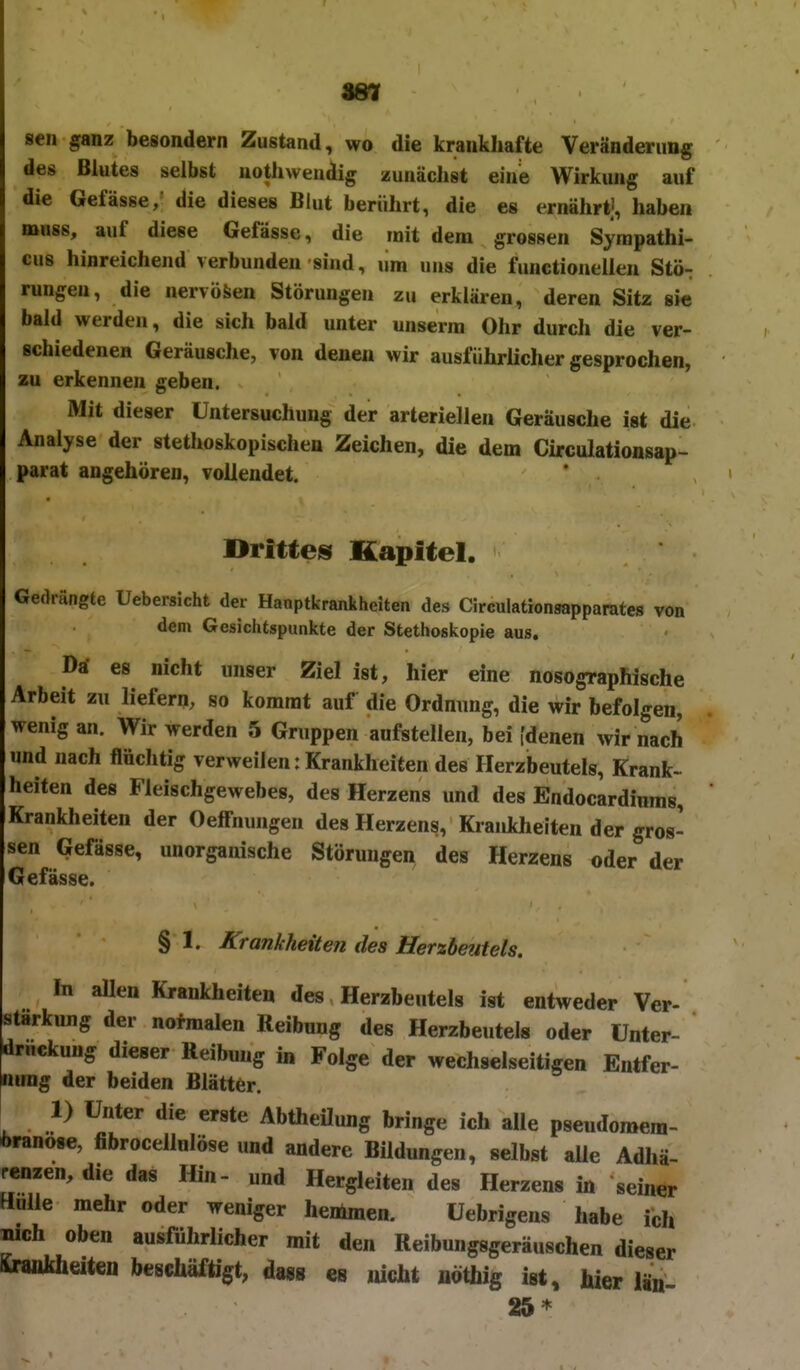 987 sen ganz besondern Zustand, wo die krankhafte Veränderung des Blutes selbst nothweudig zunächst eine Wirkung auf die Gefässe, die dieses Blut berührt, die es ernährt' haben mnss, auf diese Gefässe, die mit dem grossen Syrapathi- cus hinreichend verbunden sind, um uns die functioneUen Stö- rungen, die nervösen Störungen zu erklären, deren Sitz sie bald werden, die sich bald unter unserra Ohr durch die ver- schiedenen Geräusche, von denen wir ausführlicher gesprochen, zu erkennen geben. Mit dieser Untersuchung der arteriellen Geräusche ist die Analyse der stethoskopischen Zeichen, die dem Circulationsap- parat angehören, vollendet. Drittes Kapitel. Gedrängte Uebersicht der Hanptkrankheiten des Circulationaapparates von dem Gesichtspunkte der Stethoskopie aus. Da- es nicht unser Ziel ist, hier eine nosographische Arbeit zu liefern, so kommt auf die Ordnung, die wir befolgen, wenig an. Wir werden 5 Gruppen aufstellen, bei [denen wir nach und nach flüchtig verweilen: Krankheiten des Herzbeutels, Krank- heiten des Fleischgewebes, des Herzens und des Endocardiuras, Krankheiten der Oeffnungen des Herzens, Krankhelten der gros- sen Gefässe, unorganische Störungen des Herzens oder der Gefässe. § 1. Krankheiten des Herzbetiteis. In aUen Krankheiten des Herzbeutels ist entweder Ver- stärkung der nofmalen Reibung des Herzbeutels oder Unter- drückung dieser Reibung in Folge der wechselseitigen Entfer- nung der beiden Blätter. 1) Unter die erste Abtheüung bringe ich alle pseudonaem- öranose, fibrocellnlöse und andere Bildungen, selbst alle Adhä- renzen, die das Hin- und Hergleiten des Herzens in seiner Hülle mehr oder weniger henimen. Uebrigens habe ich Bich oben ausführlicher mit den Reibungsgeräuschen dieser Sraiikheiten beschäftigt, dagg «b jucht uöthig ist, hier län- 25*