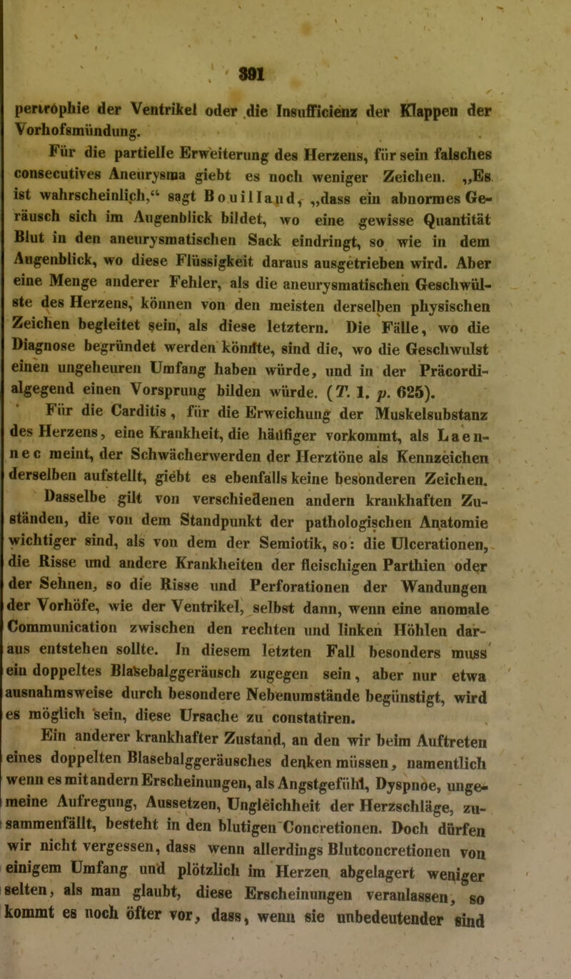 perirophie der Ventrikei oder die Insiifficienz der Klappen der Vorhofsmündung. Für die partielle Erweiterung des Herzens, für sein falsches consecutives Aneurysma giebt es noch weniger Zeichen. „Bs ist wahrscheinlich, sagt Bouillaud, „dass ein abnormes Ge- räusch sich im Augenblick bildet, wo eine gewisse Quantität Blut in den aneurysmatischen Sack eindringt, so wie in dem Augenblick, wo diese Flüssigkeit daraus ausgetrieben wird. Aber eine Menge anderer Fehler, als die aneurysmatischen Geschwül- ste des Herzens, können von den meisten derselben physischen Zeichen begleitet sein, als diese letztern. Die Fälle, wo die Diagnose begründet werden könifte, sind die, wo die Geschwulst einen ungeheuren Umfang haben würde, und in der Präcordi- algegend einen Vorsprung bilden würde. (T. 1. 625). Für die Carditis, für die Erweichung der Muskelsubstanz des Herzens, eine Krankheit, die häüfiger vorkommt, als Laen- nec raeint, der Schwächerwerden der Herztöne als Kennzeichen derselben aufstellt, giebt es ebenfalls keine besonderen Zeichen. Dasselbe gilt von verschiedenen andern krankhaften Zu- ständen, die von dem Standpunkt der pathologischen Anatomie wichtiger sind, als von dem der Semiotik, so: die ülcerationen, die Risse imd andere Krankheiten der fleischigen Parthien oder der Sehnen, so die Risse imd Perforationen der Wandungen der Vorhöfe, wie der Ventrikel, selbst dann, wenn eine anomale Communication zwischen den rechten und linken Höhlen dar- aus entstehen sollte. In diesem letzten Fall besonders mnss' ein doppeltes BlaSebalggeräusch zugegen sein, aber nur etwa ausnahmsweise durch besondere Nebenumstände begünstigt, wu-d es möglich sein, diese Ursache zu constatiren. Ein anderer krankhafter Zustand, an den wir beim Auftreten eines doppelten Blasebalggeräusches denken müssen, namentlich wenn es mit andern Erscheinungen, als Angstgefühl, Dyspnoe, unge- meine Aufregung, Aussetzen, Ungleichheit der Herzschläge, zu- I sammenfällt, besteht in den blutigen Concretionen. Doch dürfen wir nicht vergessen, dass wenn allerdings Blutconcretionen von einigem Umfang und plötzlich im Herzen abgelagert weniger selten, als man glaubt, diese Erscheinungen veranlassen, so kommt es noch öfter vor, dass, wenn sie unbedeutender sind