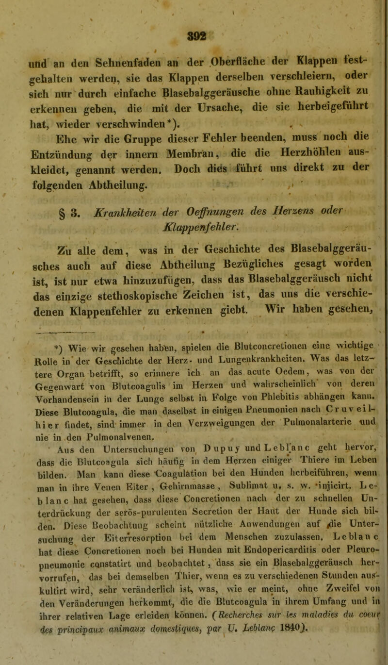 und an den Sehnenfaden an der Oberfläche der Klajjpen fest- gehalten werden, sie das Klappen derselben verschleiern, oder sich nur durch einfache Blasebalggeräusche ohne Rauhigkeit zu erkennen geben, die mit der Ursache, die sie herbeigeführt hat, wieder verschwinden*). Ehe wir die Gruppe dieser Fehler beenden, muss noch die Entzündung der innem Membran, die die Herzhöhlen aus- kleidet, genannt werden. Doch dids führt uns direkt zu der folgenden Abtheilung. § 3. Krankheiten der Oeffnungen des Herzens oder Klappenfehler. Zii alle dem, was in der Geschichte des Blasebalggeräu- sches auch auf diese Abtheilung Bezügliches gesagt worden ist, ist nur etwa hinzuzufügen, dass das Blasebalggeräusch nicht das einzige stethoskopische Zeichen ist, das uns die verschie- denen Klappenfehler zu erkennen giebt. Wir haben gesehen. *) Wie wir gesehen habfen, spielen die Blutconcietioneu eine wichtige Rolle in der Geschichte der Herz, und Lungenkrankheiten. Was das letz- tere Organ betrifft, so erinnere ich an das acute Oedem, was von der Gegenwart von Blutcoagulis im Herzen und wahrscheinlich' von deren Vorhandensein in der Lunge selbst in Folge von Phlebitis abhängen kann. Diese Blutcoagula, die man daselbst in einigen Pneumonien nach Cruveil- hier findet, sind immer in den Verzweigungen der Pulmonalarterie «nd nie in den Pulmonalvenen. Aus den Untersuchungen von D upu y und L ebljanc geht hervor, dass die Blutcoagula sich häufig in dem Herzen einiger Thiere im Leben bilden. Man kann diese -Coagulation bei den Hunden herbeiführen, wenn man in ihre Venen Eiter, Gehirnmasse, Sublimat u, s. w. 'iniicirt. Le- blanc hat gesehen, dass diese Concretionen nach der zu schnellen Un- terdrückung der serös-purulenten Secretion der Haut der Hunde sich bil- den. Diese Beobachtung scheint nützliche Anwendungen auf |die Unter- suchung der Eiterresorption bei dem Menschen zuzulassen. Leblanc hat diese Concretionen noch bei Hunden mit Endopericarditis oder Pleuro- pneumonie cQnstatirt und beobachtet, dass sie ein Blasebalgj(eTäusch her- vorrufen, das bei demselben Thier, wenn es zu verschiedenen Stunden aus- kultirt wird, sehr veränderlich ist, was, wie er meint, ohne Zweifel von den Veränderungen herkommt, die die Blutcoagula in ihrem Umfang und in ihrer relativen Lage erleiden können. (Recherches sur les maladies du cotur des principaux animmx donmUques, por 17. LeUam 1840