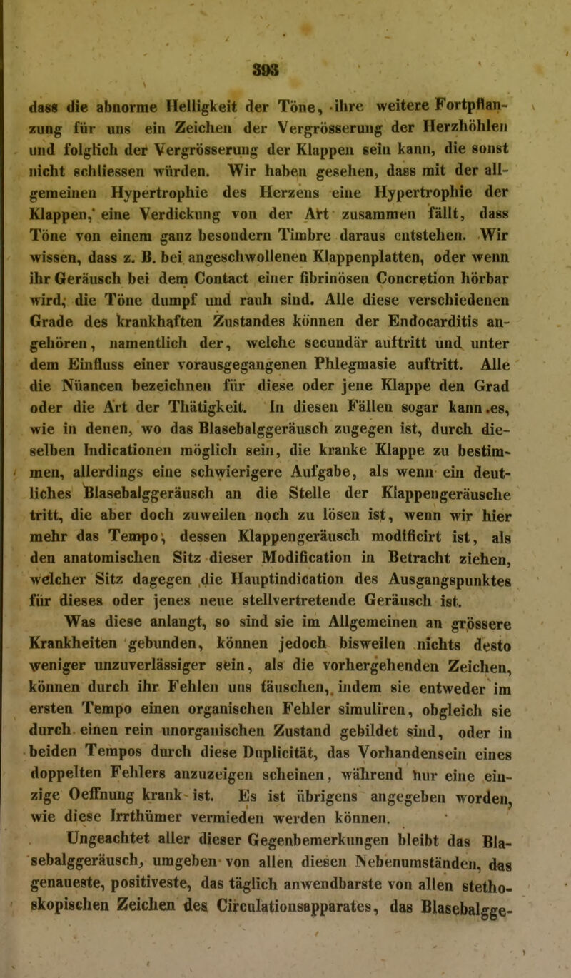 898 da«« die abnorme Helligkeit der Töne, ihre weitere Fortpflan- zung für uns ein Zeichen der Vergrösserung der Herzhöhlen und folgKch der Vergrösserung der Klappen sein kann, die sonst nicht schiiessen würden. Wir haben gesehen, dass mit der all- gemeinen Hypertrophie des Herzens eine Hypertrophie der Klappen,' eine Verdickung von der AH zusammen fällt, dass Töne von einem ganz besondern Timbre daraus entstehen. Wir wissen, dass z. B. bei angeschwollenen Klappenplatten, oder wenn ihr Geräusch bei dem Contact einer fibrinösen Concretion hörbar wird, die Töne dumpf und rauh sind. Alle diese verschiedenen Grade des krankhaften Zustandes können der Endocarditis an- gehören, namentlich der, welche secundär auftritt und unter dem Einfluss einer vorausgegangenen Phlegraasie auftritt. Alle die Nuancen bezeichnen für diese oder jene Klappe den Grad oder die Art der Thätigkeit. In diesen Fällen sogar kann .es, wie in denen, wo das Blasebalggeräusch zugegen ist, durch die- selben Indicationen möglich sein, die kranke Klappe zu bestim- men, allerdings eine schwierigere Aufgabe, als wenn ein deut- liches iBlasebalggeräusch an die Stelle der Klappengeräusche tritt, die aber doch zuweilen npch zu lösen ist, wenn wir hier mehr das Tempo, dessen Klappengeräusch modificirt ist, als den anatomischen Sitz dieser Modification in Betracht ziehen, welcher Sitz dagegen die Hauptindication des Ausgangspunktes für dieses oder jenes neue stellvertretende Geräusch ist. Was diese anlangt, so sind sie im Allgemeinen an grössere Krankheiten gebunden, können jedoch bisweilen nichts desto weniger unzuverlässiger sein, als die vorhergehenden Zeichen, können durch ihr Fehlen uns täuschen, indem sie entweder im ersten Tempo einen organischen Fehler simuliren, obgleich sie durch, einen rein unorganischen Zustand gebildet sind, oder in beiden Tempos durch diese Duplicität, das Vorhandensein eines doppelten Fehlers anzuzeigen scheinen, während hur eine ein- zige OefFnung krank ist. Es ist übrigens angegeben worden, wie diese Irrthümer vermieden werden können. Ungeachtet aller dieser Gegenbemerkungen bleibt das Bla- sebalggeräusch, umgeben von allen diesen IN ebenumständen, das genaueste, positiveste, das täglich anwendbarste von allen stetho- skopischen Zeichen des Circulationsappärates, das Blasebalgge-