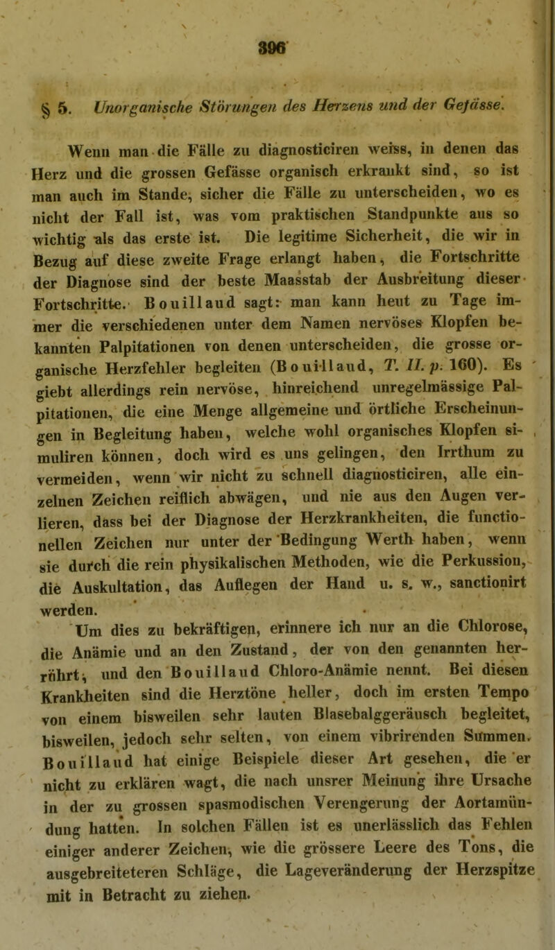 306 § 5. Unorganische Störungen des Herzens und der Gejässe. Wen« man die Fälle zu diagnosticiren weiss, in denen das Herz und die grossen Gefässe organisch erkrankt sind, so ist man auch im Stande, sicher die Fälle zu unterscheiden, wo es nicht der Fall ist, was vom praktischen Standpunkte aus so wichtig als das erste ist. Die legitime Sicherheit, die wir in Bezug auf diese zweite Frage erlangt haben, die Fortschritte der Diagnose sind der beste Maasstab der Ausbreitung dieser Fortschritte. Bouillaud sagt: man kann heut zu Tage im- mer die verschiedenen unter dem Namen nervöses Klopfen be- kannten Palpitationen von denen unterscheiden, die grosse or- ganische Herzfehler begleiten (Bouillaud, T. IL p. 160). Es giebt allerdings rein nervöse, hinreichend unregelmässige Pal- pitationen, die eine Menge allgemeine und örtliche Erscheinun- gen in Begleitung haben, welche wohl organisches Klopfen si- , muliren können, doch wird es uns gelingen, den Irrthum zu vermeiden, wenn wir nicht zu schnell diagnosticiren, alle ein- zelnen Zeichen reiflich abwägen, und nie aus den Augen ver- lieren, dass bei der Diagnose der Herzkrankheiten, die functio- nellen Zeichen nur unter der Bedingung Werth haben, wenn sie durch die rein physikalischen Methoden, wie die Perkussion, die Auskultation, das Auflegen der Hand u. s. w., sanctionirt werden. Um dies zu bekräftigen, erinnere ich nur an die Chlorose, die Anämie und an den Zustand, der von den genannten her- röhrt i imd den Bouillaud Chloro-Anämie nennt. Bei diesen Krankheiten sind die Herztöne heller, doch im ersten Tempo von einem bisweilen sehr lauten Blasebalggeräusch begleitet, bisweilen, jedoch sehr selten, von einem vibrirenden Summen. Bouillaud hat einige Beispiele dieser Art gesehen, die er nicht zu erklären wagt, die nach unsrer Meinung ihre Ursache in der zu grossen spasraodischen Verengerung der Aortamün- dung hatten. In solchen Fällen ist es unerlässlich das Fehlen einiger anderer Zeichen^ wie die grössere Leere des Tons, die ausgebreiteteren Schläge, die Lageveränderung der Herzspitze mit in Betracht zu ziehen.