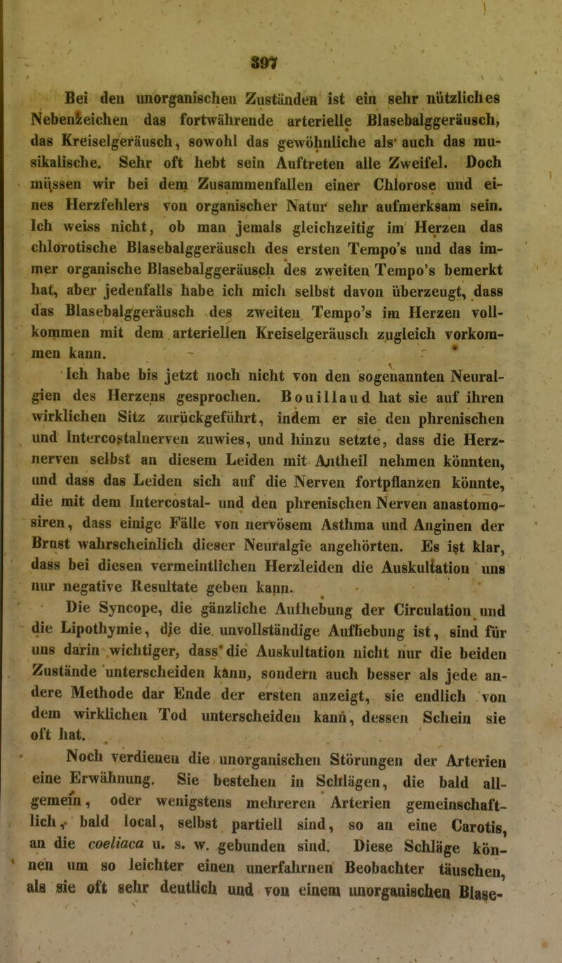 zw Bei den unorganischen ZuständeH ist ein sehr nützliches Nebenieicheu das fortwährende arterielle Blasebalggeräusch, das Kreiselgeräusch, sowohl das gewöhnliche als' auch das mu- sikalische. Sehr oft hebt sein Auftreten alle Zweifel. Doch mi\ssen wir bei dena Zusammenfallen einer Chlorose und ei- nes Herzfehlers von organischer Natur sehr aufmerksam sein. Ich weiss nicht, ob man jemals gleichzeitig im Herzen das chlorotische Blasebalggeräusch des ersten Tempo's und das im- mer organische Blasebalggeräusch des zweiten Tempo's bemerkt hat, aber jedenfalls habe ich mich selbst davon überzeugt, dass das Blasebalggeräusch des zweiten Tempo's im Herzen voll- kommen mit dem arteriellen Kreiselgeräusch zugleich vorkom- men kann. Ich habe bis jetzt noch nicht von den sogenannten Neural- gien des Herzens gesprochen. Bouillaud hat sie auf ihren wirklichen Sitz zurückgeführt, indem er sie den phrenischen und Intercostalnerven zuwies, und hinzu setzte, dass die Herz- nerven selbst an diesem Leiden mit Antheil nehmen könnten, und dass das Leiden sich auf die Nerven fortpflanzen könnte, die mit dem Intercostal- und den phrenischen Nerven anastomo- siren, dass einige Fälle von nervösem Asthma und Anginen der Brust wahrscheinlich dieser Neuralgie angehörten. Es i§t klar, dass bei diesen vermeintlichen Herzleiden die Auskultation uns nur negative Resultate geben kann- Die Syncope, die gänzliche Aufhebung der Circulation und die Lipothymie, die die. unvollständige Aufhebung ist, sind für uns darin wichtiger, dass* die Auskultation nicht nur die beiden Zustände unterscheiden kann, sondern auch besser als jede an- dere Methode dar Ende der ersten anzeigt, sie endlich von dem wirklichen Tod unterscheiden kann, dessen Schein sie oft hat. Noch verdienen die unorganischen Störungen der Arterien eine Erwähnung. Sie bestehen in Schlägen, die bald all- gemein, oder wenigstens mehreren Arterien gemeinschaft- lich,- bald local, selbst partiell sind, so an eine Carotis, an die coeliaca u. s. w. gebunden sind. Diese Schläge kön- nen um so leichter einen unerfahruen Beobachter täuschen, als sie oft sehr deutlich und von einem unorganische« Blase-