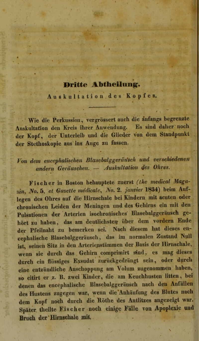 Dritte Abtheilimg:. Auskultation des Kopfes. Wie die Perkussion, vergrössert auch die anfangs begrenzte Auskultation den Kreis ihrer Anwendung. Es sind daher noch der Kopf, der Unterleib und die Glieder von dem Standpunkt der Stethoskopie aus ins Auge zu fassen. Fon dem emephalischen Blasebalggerätlsch und verschiedenen andern Geräuschen. — Auskultation 4es Ohres. Fischer in Boston behauptete zuerst (the medical Maga- zin, ]So. 5, et Gazette medicale, No. 2. Ja?wier 1834) beim Auf- legen des Ohres auf die Hirnschale bei Kindern mit acuten oder chronischen Leiden der Meningen und des Gehirns ein mit den Pulsationen der Arterien isochronisches Blasebalggeräusch ge- hört zu haben, das am deutlichsteif über dem vordem Ende der Pfeilnaht zu bemerken sei. Nach diesem hat dieses en- cephalische Blasebalggeräusch, das im normalen Zustand Null ist, seinen Sitz in den Arterie^istämmen der Basis der Hirnschale, wenn sie durch das Gehirn coraprimirt sind, es mag dieses durch ein flüssiges Exsudat zuriickgedrängt sein, oder durch eine entzündliche Anschoppung am Volum zugenommen haben, so citirt er z. B. zwei Kinder, die am Keuchhusten litten, bei denen das encephalische Blasebalggeräusch nach den Anfällen des Hustens zugegen war, wenn die Anhäufung des Blutes nach dem Kopf noch durch die Rothe des Antlitzes angezeigt war. Später theilte Fischer noch einige F^e von Apoplexie und Bruch der Hirnschale mit.