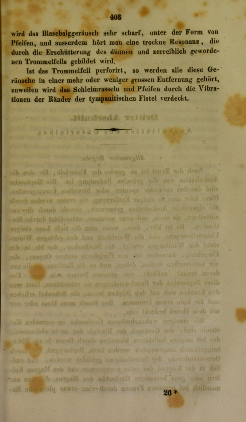 408 # wird das Blasebalggeräusch sehr scharf, unter der Form Ton Pfeifen, und ausserdem hört man eine trockne Resonanz, die durch die Erschütterung des dünnen und zerreibiich geworde- nen Trommelfells gebildet wird. Ist das Trommelfell perforirt, so werden alle diese 6e- räusdie in einer mehr oder weniger grossen Entfernung gehört, zuweilen wird das Schleimrasseln und Pfeifen durch die Vibra- tionen der Ränder der tympanitischen Fistel verdeckt. 2e*