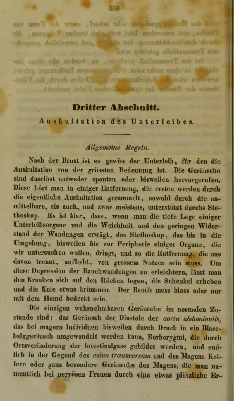 Dritter Abischnitt. Auskultation des Unterleibes. Allgemeine Regeln. Nach der Brust ist es gewiss der Unterleib, für den die Auskultation von der grössten Bedeutung ist. Die Geräusche sind daselbst entweder spontan oder bisweilen hervorgerufen. Diese hört man in einiger Entfernung, die ersten werden durch die eigentliche Auskultation gesammelt, sowohl durch die un- mittelbare, als auch, und zwar n^eistens, unterstützt durchs Ste- thoskop. Es ist klar, dass, wenn man die tiefe Lage einiger Unterleibsorgane und die Weichheit und den geringen Wider- stand der Wandungen erwägt, das Stethoskop, das bis in die Umgebung, bisweilen bis zur Peripherie einiger Organe, die wir untersuchen wollen, dringt, und so die Entfernung, die uns davon trennt, aufhebt, von grossem Nutzen sein muss. Um diese Depression der Bauchwandungen zu erleichtern, lässt man den Kranken sich auf den Rücken legen, die Schenkel erheben und die Knie etwas krümmen. Der Bauch muss bloss oder nur mit dem Hemd bedeckt sein. Die einzigen wahrnehmbaren Geräusche im normalen Zu- stande sind: das Geräusch der Diastole der aorta abdominalis, das bei magern Individuen bisweilen durch Druck in ein Blase- balggeräusch umgewandelt werden kann, Borborygrai, die durch Ortsveränderung der Intestinalgase gebildet werden, und end- lich in der Gegend des colon transversum und des Magens Kol- lern oder ganz besondere Geräusche des Magens^ die man na- mentlich bei nervösen Frauen durch eine etwas plötzliche Er-