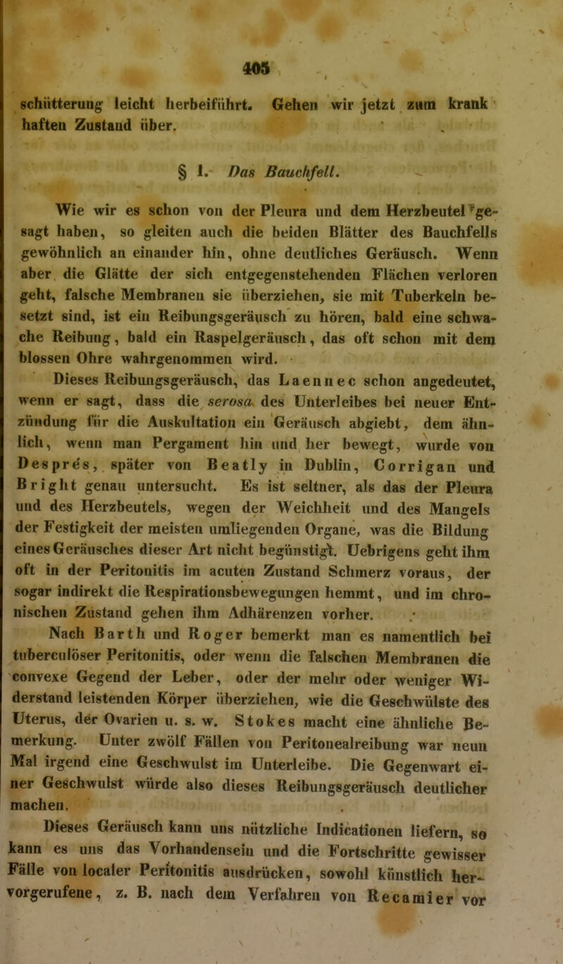 schütterung leicht herbeiführt. Gehen wir jetzt zum krank haften Zustand über. § 1. Das Bauchfell. Wie wir es schon von der Pleura und dem Herzbeutel ^ge- sagt Ilaben, so gleiten auch die beiden Blätter des Bauchfells gewöhnlich an einander hin, ohne deutliches GerKusch. Wenn aber die Glätte der sich entgegenstehenden Flächen verloren geht, falsche Membranen sie überziehen, sie mit Tuberkeln be- setzt sind, ist ein Reibungsgeräusch zu hören, bald eine schwa- che Reibung, bald ein Raspelgeräusch, das oft schon mit dem blossen Ohre wahrgenommen wird. Dieses Reibungsgeräusch, das Laennec schon angedeutet, wenn er sagt, dass die serosa, des Unterleibes bei neuer Ent- zVniduiig für die Auskultation ein Geräusch abgiebt, dem ähn- lich, wenn man Pergament Iiin und her bewegt, wurde von Despre's, später von Beatly in Dublin, Corrigan und Bright genau untersucht. Es ist seltner, als das der Pleura und des Herzbeutels, wegen der Weichheit und des Mangels der Festigkeit der meisten umliegenden Organe, was die Bildung eines Geräusches dieser Art nicht begünstigt, üebrigens geht ihm oft in der Peritonitis im acuten Zustand Schmerz voraus, der sogar indirekt die Respirationsbewegungen hemmt, und im chro- nischen Zustand gehen ihm Adhärenzen vorher. Nach Barth und Roger bemerkt man es namentlich bei tuberculöser Peritonitis, oder wenn die falschen Membranen die convexe Gegend der Leber, oder der mehr oder weniger Wi- derstand leistenden Körper überziehen, wie die Geschwülste des Uterus, der Ovarien u. s. w. Stokes macht eine ähnliche Be- merkung. Unter zwölf Fällen von Peritonealreibung war neun Mal irgend eine Geschwulst im Unterleibe. Die Gegenwart ei- ner Geschwulst würde also dieses Reibungsgeräusch deutlicher machen. Dieses Geräusch kann uns nützliche Indicationen liefern, so kann es uns das Vorhandensein und die Fortschritte gewisser Fälle vonlocaler Peritonitis ausdrücken, sowohl künstlich her- vorgerufene, z. B. nach dem Verfahren von Recamier vor