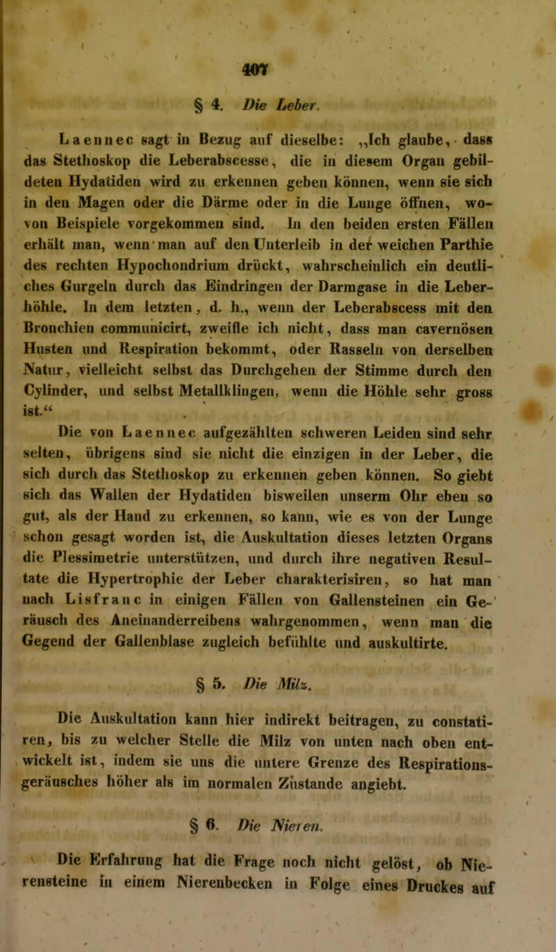 m § 4, Die Leber. Laeiinec sagt in Bezug auf dieselbe: ,,Ich glaube, dass das Stethoskop die Leberabscesse, die in diesem Organ gebil- deten Hydatiden wird zu erkennen geben können, wenn sie sich in den Magen oder die Därme oder in die Lunge öffnen, wo- von Beispiele vorgekommen sind. In den beiden ersten Fällen erhält man, wenn man auf den Unterleib in der weichen Parthie des recliten Hypochondrium drückt, wahrscheinlich ein deutli- ches Gurgeln durch das Eindringen der Darmgase in die Leber- höhle. In dem letzten, d. h., wenn der Leberabscess mit den Bronchien communicirt, zweifle ich nicht, dass man cavernösen Husten und Respiration bekommt, oder Rasseln von derselben Natur, vielleicht selbst das Durchgehen der Stimme durch den Cylinder, und selbst Metallklingen, wenn die Höhle sehr gross ist. Die von Laennec aufgezählten schweren Leiden sind sehr selten, übrigens sind sie nicht die einzigen in der Leber, die sich durch das Stethoskop zu erkennen geben können. So giebt sich das Wallen der Hydatiden bisweilen unserm Ohr eben so gut, als der Hand zu erkennen, so kann, wie es von der Lunge schon gesagt worden ist, die Auskultation dieses letzten Organs die Plessimetrie unterstützen, nnd durch ihre negativen Resul- tate die Hypertrophie der Leber charakterisiren, so hat man nach Lisfranc in einigen Fällen von Gallensteinen ein Ge-' räusch des Aneinanderreibens wahrgenommen, wenn man die Gegend der Gallenblase zugleich befühlte und auskultirte. § 5. Die Milz. Die Auskultation kann hier indirekt beitragen, zu constati- ren, bis zu welcher Stelle die Milz von unten nach oben ent- wickelt ist, indem sie uns die untere Grenze des Respirations- geräusches höher als im normalen Zustande angiebt. § 6. Die Nieren. Die Erfahrung hat die Frage noch nicht gelöst, ob Nie- rensteine in einem Nierenbecken in Folge eines Druckes auf