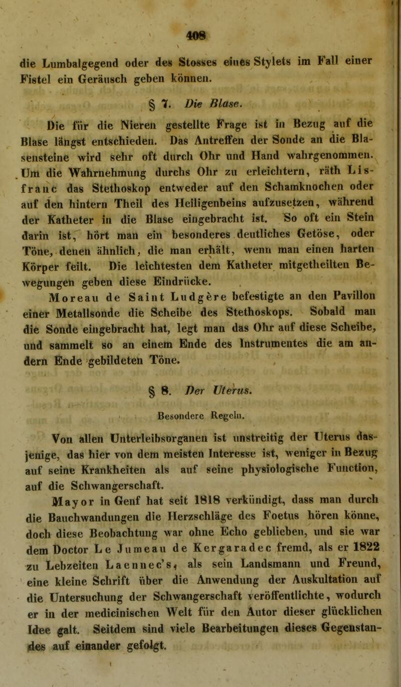 409 die Lumbaigegend oder des Stosses eines Stylets im Fall einer Fistel ein Geräusch geben können. § 7. Die Blase. Die für die Nieren gestellte Frage ist in Bezug auf die Blase längst entschieden. Das Antreffen der Sonde an die Bla- sensteine wird sehr oft durch Ohr und Hand wahrgenommen. Um die Wahrnehmung durchs Ohr zu erleichtern, räth Lis- franc das Stethoskop entweder auf den Schamknochen oder auf den hintern Theil des Heiligenbeins aufzusetzen, während der Katheter in die Blase eingebracht ist. So oft ein Stein darin ist, hört man ein besonderes deutliches Getöse, oder Töne, denen ähnlich, die man erhält, wenn man einen harten Körper feilt. Die leichtesten dem Katheter mitgetheilten Be- wegungen geben diese Eindrücke. Moreau de Saint Ludgere befestigte an den Pavillon einer Metallsonde die Scheibe des Stethoskops. Sobald man die Sonde eingebracht hat, legt man das Ohr auf diese Scheibe, und sammelt so an einem Ende des Instrumentes die am an- dern Ende gebildeten Töne. § 8. Der Uterus. Besondere Regeln, Von allen Unterleibsorganen ist unstreitig der Uterus das- jeiiige, das hier von dem meisten Interesse ist, weniger in Bezug auf seine Krankheiten als auf seine physiologische Function, auf die Schwangerschaft. Mayor in Genf hat seit 1818 verkündigt, dass man durch die Bauchwandungen die Herzschläge des Foetus hören könne, doch diese Beobachtung war ohne Echo geblieben, und sie war dem Doctor Le Jumeau de Kergaradec fremd, als er 1822 zu Lebzeiten Laennec's^ als sein Landsmann und Freund, eine kleine Schrift über die Anwendung der Auskultation auf die Untersuchung der Schwangerschaft veröffentlichte, wodurch er in der medicinischen Welt für den Autor dieser glücklichen Idee galt. Seitdem sind viele Bearbeitungen dieses Gegenstan- des auf einander gefolgt.