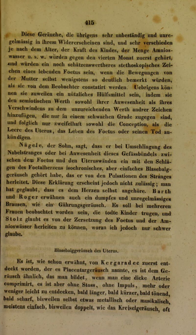 fi Diese Geräuche, die iibrigejis sehr unbeständig und unre- gelniässig iu ihrem Widererscheinen sind, und sehr verschieden je nach dem Alter, der Kraft des Kindes, der Menge Amnios- wasser u. s. w. würden gegen den vierten Monat zuerst gehört, «nd würden ein nocli schätzenswertheres stethoskopisches Zei- chen eines lebenden Foetus sein, wenn die Bewegungen von der Mutter selbst wenigstens so deutlich bemerkt würden, als sie von dem Beobachter constatirt werden, üebrigens kön- nen sie zuweilen ein nützliches Hülfsmittel sein, indem sie den semiotischen Werth sowohl ihrer Anwesenheit als ihres Verschwindens zu dem unzureichenden Werth andrer Zeichen hinzufügen, die nur in einem schwachen Grade zugegen sind, und folglich nur zweifelhaft sowohl die Conception, als die Leere des Uterus, das Leben des Foetus oder seinen Tod an- kündigen. Näge4e, der Sohn, sagt, dass er bei ümschlingung des Nabelstranges oder bei Anwesenheit dieses Gefässbündels zwi- schen dem Foetus und den üteruswänden ein mit den Schlä- gen des Foetalherzens isochronisches, aber einfaches Blasebalg- geräusch gehört Iiabe, das er von den Pulsationen des Stranges herleitet. Diese Erklärung erscheint jedoch nicht zulässig; man hat geglaubt, dass es dem Herzen selbst angehöre. Barth und Roger erwähnen auch ein dumpfes und unregelmässiges Brausen, wie ein Gährungsgeräusch. Es soll bei mehreren Frauen beobachtet worden sein, die todte Kinder trugen, und Stolz glaubt es von der Zersetzung des Foetus und der Am- nioswässer herleiten zu können, woran ich jedoch nur schwer glaube. Blasebalggeräusch des Uterus. Es ist, wie schon erwähnt, von Kergaradec zuerst ent- deckt worden, der es Placentargeräusch nannte, es ist dem Ge- räusch ähnlich, das man bildet, wenn man eine dicke Arterie comprimirt, es ist aber ohne Stoss, ohne Impuls, mehr oder weniger leicht zu entdecken, bald länger, bald kürzer, bald tönend, bald scharf, bisweilen selbst etwas metallisch oder musikalisch meistens einfach, bisweilen doppelt, wie das Kreiselgeräusch, oft