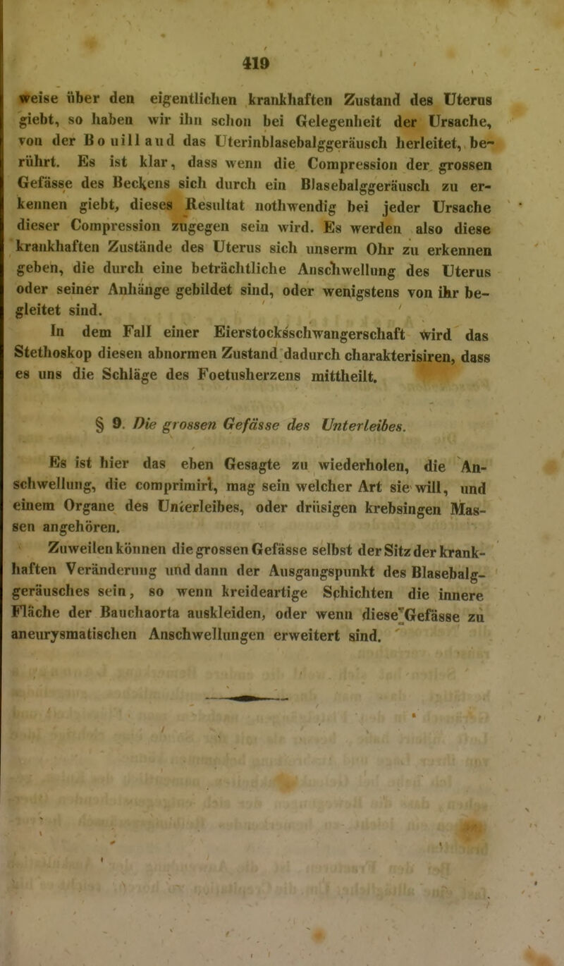 410 weise über den eig;entlichen krankhaften Zustand des üterns giebt, so haben wir ihn schon bei Gelegenheit der Ursache, von der Bouiilaud das üterinblasebalggeräusch herleitet, be- rührt. Es ist klar, dass wenn die Compression der grossen Gefässe des Beckens sich durch ein Blasebalggeräusch zu er- kennen giebt, dieses Resultat nothwendig bei jeder Ursache dieser Compression zugegen sein wird. Es werden also diese krankhaften Zustände des Uterus sich unserm Ohr zu erkennen geben, die durch eine beträchtliche Anscliwellung des Uterus oder seiner Anhänge gebildet sind, oder wenigstens von ihr be- gleitet sind. In dem Fall einer Eierstocksschwangerschaft wird das Stethoskop diesen abnormen Zustand dadurch charakterisiren, dass es uns die Schläge des Foetusherzens mittheilt. § 9. Die grossen Gefässe des Unterleibes. Es ist hier das eben Gesagte zu wiederholen, die An- schwellung, die comprimirl, mag sein welcher Art sie will, und einem Organe des Unterleibes, oder drüsigen krebsingen Mas- sen angehören. Zuweilen können die grossen Gefässe selbst der Sitz der krank- haften Veränderung und dann der Ausgangspunkt des Blasebalg- geräusches sein, so wenn kreideartige Sphichten die innere Flache der Bauchaorta auskleiden, oder wenn diese^^Gefasse zu aneurysmatischen Anschwellungen erweitert sind.