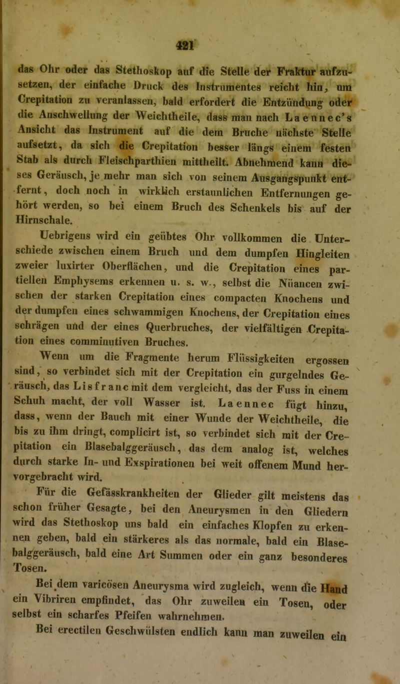 das Ohr oder das Stethoskop auf die Stelle der Fraktur aufzu- setzen, der einfache Druck des Instrumentes reicht hin, um Crepitation zu veranlassen, bald erfordert die Entzündung oder die Anschwellung der Weichtheile, dass man nach Laennec's Ansicht das Instrument auf die dem Bruche nächste Stelle aufsetzt, da sich die Crepitation besser längs einem festen Stab als durch Fleischparthien mittheilt. Abnehmend kann die-' ses Geräusch, je mehr man sich von seinem Ausgangspunkt ent- fernt, doch noch in wirklich erstaunlichen Entfernungen ge- hört werden, so bei einem Bruch des Schenkels bis auf der Hirnschale. üebrigens wird ein geübtes Ohr vollkommen die Unter- schiede zwischen einem Bruch und dem dumpfen Hingleiten zweier luxirter Oberflächen, und die Crepitation eines par- tiellen Emphysems erkennen u, s. w., selbst die Nuancen zwi- schen der starken Crepitation eines compacten Knochens und der dumpfen eines schwammigen Knochens, der Crepitation eines schrägen uftd der eines Querbruches, der vielfältigen Crepita- tion eines comminutiven Bruches. Wenn um die Fragmente herum Flüssigkeiten ergossen sind, so verbindet sich mit der Crepitation ein gurgelndes Ge- räusch, das Lisfrancmit dem vergleicht, das der Fuss in einem Schuh macht, der voll Wasser ist. Laennec fügt hinzu, dass, wenn der Bauch mit einer Wunde der Weichtheile, die bis zu ihm dringt, coraplicirt ist, so verbindet sich mit der Cre- pitation ein Blasebalggeräusch, das dem analog ist, welches durch starke In- und Exspirationen bei weit offenem Mund her- vorgebracht wird. Für die Gefässkrankheiten der Glieder gilt meistens das schon früher Gesagte, bei den Aneurysmen in den Gliedern wird das Stethoskop uns bald ein einfaches Klopfen zu erken- nen geben, bald ein stärkeres als das normale, bald ein Blase- balggeräusch, bald eine Art Summen oder ein ganz besonderes Tosen. Bei dem varicösen Aneurysma wird zugleich, wenn die Hand ein Vibriren empfindet, das Ohr zuweilen ein Tosen, oder selbst ein scharfes Pfeifen wahrnehmen. Bei erectilen Geschwülsten endlich kann man zuweilen ein