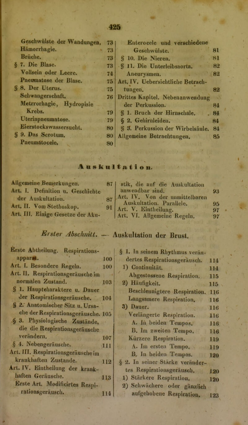 42ä Geschwülste der Wandungen, 73 Enterocele und verschiedene Hämorrhagie. < 73 Geschwülste, 81 Brüctie. 73 § 10. Die Nieren. 81 § 7. Die Blase. 73 § 11. Die Unterleibsaorta. 82 Vollsein oder Leere. 74 Aneurysmen. 82 Pneumatose der Blase. 75 Art, IV, Uebersichtliche Betrach- § 8. Der Uterus. 75 tungen. 82 Schwangerschaft. 76 Drittes Kapitel. Nebenanwendung Metrrorhagie, Hydropisie der Perkussion. 84 Krebs. 79 § 1. Bruch der Hirnschale. 84 Uterinpneumatose. 79 § 2. Gehiriileiden. 84 Eierstocksvvassersucht. 80 § 3. Perkussion der Wirbelsäule. 84 § 9. Das Scrotum. 80 Allgemeine Betrachtungen. 85 Pneumatocele. 80 Auskultjntiou. Allgemeine Bemerkungen. 87 Art. I. Definition u. Geschichte der Auskultation. 87 Art. II. Vom Stethoskop, 91 Art. in. Einige Gesetze der Aku- stik, die auf die Auskultation anwendbar sind, 93 Art. IV. Von der unmittelbaren Auskultation. Parallele. 95 Art. V, Eintheilung. 97 Art. VI. Allgemeine Regeln. 97 Elster AbschiiUt. — Auskultation der Brust, Erste Abtheilung. Respirations- appar«, ' ]00 Art. I, Besondere Regeln, 100 Art, II. Respirationsgeräusche im normalen Zustand, 103 § 1. Haupteharaktere u. Dauer der Respirationsgeräusche. 104 § 2. Anatomischer Sitz u. Ursa- che derRespirationsgeräuschc. 10.) § 3. Physiologische Zustände, die die Respirationsgeräusche verändern, \q-[ § 4, Nebengeräusche. 11 \ Art. III, Respirationsgeräuschc im krankhaften Zustande. 112 Art. IV. Eintheilung der krank- haften Geräusche. 113 Erste Art. Modificirtes Respi- rationsgeräusch. 114 § 1. In seinem Rhythmus verän- dertes Respirationsgeräusch. 114 1) Continuität. 114 Abgestossene Respiration. 115 2) Häufigkeit. 115 Beschleunigtere Respiration. 116 Langsamere Respiration. 116 3) Dauer. hö Verlängerte Respiration. 116 A. In beiden Tempos. 116 B. Im zweiten Tempo. 116 Kürzere Respiration. 119 A. Im ersten Tempo, 119 B, In beiden Tempos. 120 § 2. In seiner Stärke veränder- tes Respirationsgeräusch. 120 1) Stärkere Respiration. ]2o 2) Schwächere oder gänzlich aufgehobene Respiration. 123