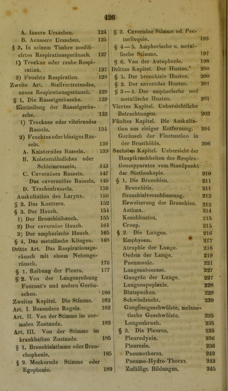 A. Innere Ursachen. 124 B. Acussere ürsaclieii. 125 § 3. In seinem Timbre modifi- cirLes Respiratiousgeräusch, 127 1) Trockne oder rauhe Respi- ration. 127 2) Feuchte Respiration. 128 Zweite Art. Stellvertretendes, neues Respirationsgeräuscli. 129 § 1. Die Rasselgeräusche. 129 Einttieilung der Rasselgeräu- sche. 133 1) Trocknes oder vibrirendes Rasseln. 134 2) Feuchtes oder blasiges Ras- seln. 139 A. Knisterndes Rasseln. 139 B. Knisternähnliühes oder Schleimrasseln. 143 C. Cavernöses Rasseln. 147 Das cavernulösc Rasseln. 14& D. Trachealrasseln. 150 Auskultation des Larynx. ]50 § 2. Das Knattern. 152 § 3. Der Hauch. 154 1) Der Bronchialhauch. 155 2) Der cavernöse Hauch. 164 3) Der amphorisciie Hauch. 165 § 4. Das metallische .Klingen, 168 Dritte Art. Das Respirationsge- räusch mit einem Nebenge- räusch. 176 § 1. Reibung der Pleura. 177 § 2. Von der Lungenreibung Fournet's und andern Geräu- schen. ' 180 Zweites Kapitel. Die Stimme. 182 Art, I. Besondere Regeln. 182 Art. II. Von der Stimme im nor- malen Zustande. 183 Art. III. Von der Stimme im krankhaften Zustande. 185 § 1. Bronchialstimme oder ßron- chophonie. 185 § 2. Meckernde Stimme oder Egophcoie. 189 § 3. Cavernöse Stimme od. Pec- toriloquie. 193 § 4 — 5. Amphorische u, nietal- lisclie Stimme. 197 § 6. Von der Autophonie. 198 Drittes Kapitel. Der Husten.* 200 § 1. Der bronchiale Husten. 200 § 2. Der cavernöse Husten. 201 § 3 — 4. Der ampüorische und metallische Husten. 201 Viertes Kapitel. Li ebersichtliche Betrachtungen. 202 Fünftes Kapitel. Die Auskulta- tion aus einiger Entfernung. 204 Geräusch der Fluctuation in der Brusthöhle- 206 Sechstes Kapitel. Ueber.sicht der Hauptkrankheiten des Respira- tionsapparates vom Standpunkt der Stethoskopie. 210 § 1. Die Bronchien. 211 Bronchitis. , 211 ßvonchialverschliessung. 213 Erweiterung der Bronchien. 213 Asthma, 214 Keuchhusten. 215 Croup. 215 2. Die Lungen. 216 Emphysem. * 2l7 Atrophie der Lunge. 218 Oedem der Lunge. 219 Pneumonie. 221 Lungenabscesse. 227 Gangrän der Lunge. 227 Lungenapopl«xie. 228 Blutspucken. 229 Schwindsucht. 230 Gangllengeschwülste, melano- tische Geschwülste. 235 Lungenbruch. • 235 > 3, Die Pleuren. 235 Pleurodynie. 236 Pleuresie. 236 Pneumothorax. 242 Pneumo-Hydro-Thorax. 243 Zufällige Bildungen. 245