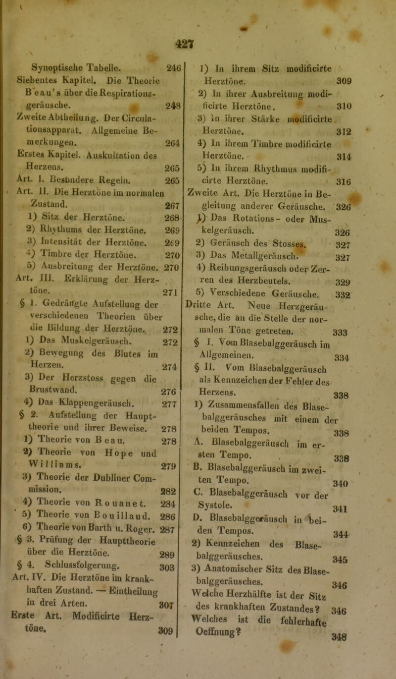 Syrroptisehe Tabelle. 246 Siebentes Kapitel. Die Theoiic Beau's über dieRe^piratioiu- geräusche. , 248 Zweite Abtheiiung. Der Circula- tioiisapparat. Allgemeine Be- merkungen. 264 Erstes Kapitel. Auskultation des Herzens. 265 Art. I. Besondere Regein. 265 Art. 11. Die Herztöne im normalen Zustand. 267 1) Sitz der Herztöne. 268 2) Rhuhums der Herztöne. 269 3) Intensität der Herztöne. 269 0 Timbre der Herztöne. 270 5) Ausbreitung der Herztöne. 270 Art. JIl. Erklärung der Herz- töne. 271 § 1. Gedräifgte Aufstellung der verschiedenen Theorien über die Bildung der Herztöne.. 272 1) Das Muskelgeräusch. 272 2) Bewegung des Blutes im Herzen. 274 ' 3) Der Herzstoss gegen die Brustwand. 276 4) Das Klappengeräusch. 277 § 2. Aufstellung der Haupt- theorie und ihrer Beweise. 278 1) Theorie von Beau. 278 2) Theorie von Hope und Williams. 279 3) Theorie der Dubliner Com- mission. 282 4) Theorie von Rouanet. 284 5) Theorie von E ou illaud. 286 6) Theorie von Barth u. Roger. 28T § 3. Prüfung der Haupttheorie über die Herztöne. 289 § 4, Schlussfolgerung, 303 Art. IV. Die Herztöne im krank- haften Zustand. — Eintheiiung i» drei Arten. 8O7 Erste Art. Modificirte Herz- töue. 3Q9 1) In ihrem Sitz modificirte Herztöne. 309 2) In ihrer Ausbreitung modi- licirte Herztöne. * 310 3) in ihrer Stärke modificirte Herztöne. 312 4) In ihrem Timbre modificirte Herztöne. 314 5) In ihrem Rhythmus modifi- cirte Herztöne. 316 Zweite Art. Die Herztöne in Be- gleitung anderer Geräusche. 326 y) Das Rotations- oder Mus- kelgeräusch. 326 2) Geräusch des Stesses. 327 3) Das Metallgeräusch. 327 4) Reibungsgeräusch oder Zer- ren des Herzbeutels. 329 5) Verschiedene Geräusche. 332 Dritte Art. Neue Herzgeräu- sche, die an die Stelle der nor- malen Töne getreten. 333 § 1. Vom Blasebalggeräusch im Allgemeinen. 334^ § II. Vom ßlasebalggeräusch als Kennzeichen der Fehler des Herzens. 339 1) Zusammensfallen des Blase- balggeräusches mit einem der beiden Tempos. 333 A. Blasebalggeräusch im er- sten Tempo. 32g B. Blasebalggeräusch im zwei- ten Tempo. g^Q C. Blasebalggeräusch vor der Systole. « D. Blasebalggefäusch in Ibei- den Tempos. 3^^, 2) Kennzeichen des Blase- balggeräusches. 3^5 3) Anatomischer Sitz des Blase- balggeräusches. 3^Q Weiche Herzhälfte ist der Sitz des krankhaften Zustandes? 346 Welches ist die fehlerhafte OcfEnung? ^