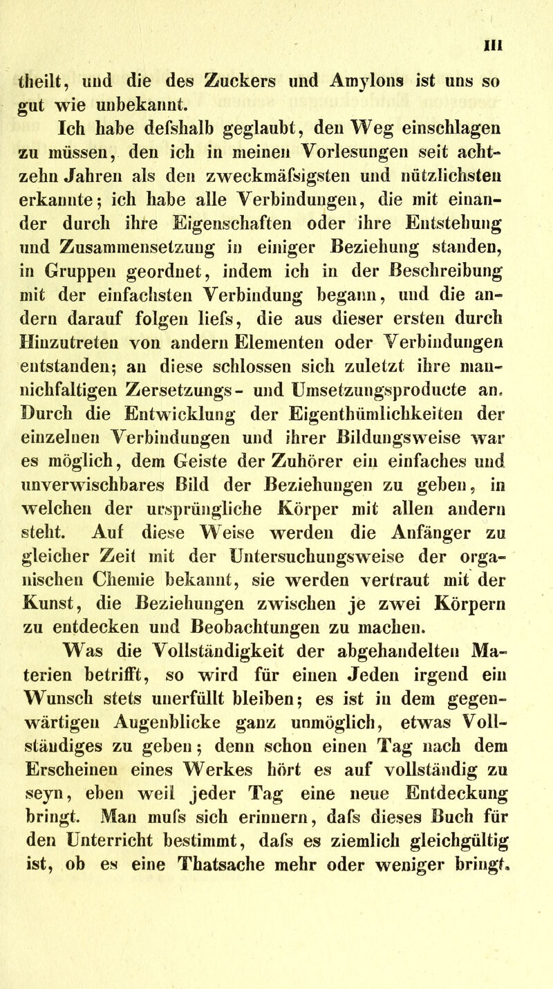 theilt, und die des Zuckers und AinyIons ist uns so gut wie unbekannt. Ich habe defshalb geglaubt, den Weg einschlagen zu müssen, den ich in meinen Vorlesungen seit acht- zehn Jahren als den zweckmäfsigsten und nützlichsten erkannte; ich habe alle Verbindungen, die mit einan- der durch ihre Eigenschaften oder ihre Entstehung und Zusammensetzung in einiger Beziehung standen, in Gruppen geordnet, indem ich in der Beschreibung mit der einfachsten Verbindung begann, und die an- dern darauf folgen liefs, die aus dieser ersten durch Hinzutreten von andern Elementen oder Verbindungen entstanden; an diese schlossen sich zuletzt ihre man- nichfaltigen Zersetzungs- und Umsetzungsproducte an. Durch die Entwicklung der Eigentümlichkeiten der einzelnen Verbindungen und ihrer Bildungsweise war es möglich, dem Geiste der Zuhörer ein einfaches und unverwischbares Bild der Beziehungen zu geben, in welchen der ursprüngliche Körper mit allen andern steht. Auf diese Weise werden die Anfänger zu gleicher Zeit mit der Untersuchungsweise der orga- nischen Chemie bekannt, sie werden vertraut mit der Kunst, die Beziehungen zwischen je zwei Körpern zu entdecken und Beobachtungen zu machen. Was die Vollständigkeit der abgehandelten Ma- terien betrifft, so wird für einen Jeden irgend ein Wunsch stets unerfüllt bleiben; es ist in dem gegen- wärtigen Augenblicke ganz unmöglich, etwas Voll- ständiges zu geben; denn schon einen Tag nach dem Erscheinen eines Werkes hört es auf vollständig zu seyn, eben weil jeder Tag eine neue Entdeckung bringt. Man mufs sich erinnern, dafs dieses Buch für den Unterricht bestimmt, dafs es ziemlich gleichgültig ist, ob es eine Thatsache mehr oder weniger bringt»