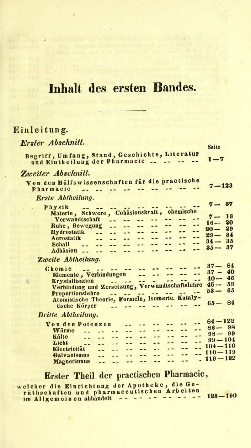 Inhalt des ersten Bandes Einleitung. Erster Abschnitt. Begriff, Umfang, Stand, Geschichte, Literatur und Eintheilung der Pharmacie -- Zweiter Abschnitt. Yon den Hülfswissenschaften für die practische Pharmacie -. - - — — - - -- -- — Erste Abtheilung. Physik .. -- ------ Materie , Schwere , Cohäsionskraft, chemische Verwandtschaft -- -- -- -- -- -- Ruhe, Bewegung .. .. — -- -* — -• Hydrostatik -- -- -- — -- -- — -* Aerostatik -- -- — -- -- — — Schall * Adhäsion __ -- -- -- -- -•  7 — 37 7— 16 16— 20 20— 29 29— 34 34— 35 35— 37 Zweite Abtheilung. Chemie -- — — — -- -- -- —  Elemente, Verbindungen -- -- — — -- Krystallisation -- -- -- -- — -- Verbindung und Zersetzung, Verwandtschaftslehre Proportionslehre -- -- — -- - - -- -* Atomistische Theorie, Formeln, Isomerie. Kataly- tische Körper -- -- -- -- -- -- 37— 84 37 - 40 40— 46 46— 53 53— 65 65— 84 Dritte Abtheilung. Von den Potenzen Wärme Kälte __ Licht __ Electricität Galvanismus Magnetismus 84 — 122 86— 98 98— 99 99 — 104 104 — 110 110 — 119 119 — 122 Erster Theil der practischen Pharmacie, welcher die Einrichtung der Apotheke, die Ge- räthschaften und pharmaceutisclien Arbeiten ^ im Allgemein en abhandelt -- - - -- “ 1