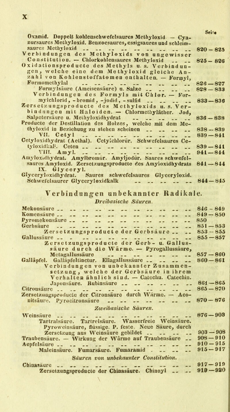 Oxamid. Doppelt kohlenschwefelsaures Methyloxid — Cya- liursaures Methyloxid. Benzoesaures, essigsaures und schleim- saures Methyloxid __ __ __ __ __ __ 830 — 825 Verbindungen des Methyloxids von ungewisser Constitution. — Chlorkohlensaures Methyloxid __ __ 835— 826 0 x id a tionsprod ucte des Methyls u. s. Verbindun- gen^ welche eine dem Methyloxid gleiche An- zahl von Kohlenstoffatomeu enthalten. — Formyl, Fonnomethylal __ __ __ __ __ __ __ 826 827 Formyisäure (Ameisensäure) u. Salze __ __ 828 — 838 Verbindungen des Forinyls mit Chlor. — For- rnylchlorid, - bromid, -jodid, -sulfid __ .. __ 833 — 836 Zersetzungsproducte des Methyloxids n. s. Ver- bindungen mit Haloiden. — Chlormethyläther. Jod, Salpetersäure u. Methyloxidhydrat __ __ __ 836 — 838 Producte der Destillation des Holzes, welche mit dem Me- thyloxid in Beziehung zu stehen scheinen __ __ 838—831) VII. Cetyl __ 839 — 841 Cetyloxidhydrat (Aethai). Cetylchlorür. Schwefelsaures Ce- tyloxidkal*. Ceten .. __ __ __ __ 839 — 841 VIII. Ainyl. __ .. .. __ 941 — 844 Amyloxidhydrat. Amylbromiir. Ainyljodür. Saures schwefel- saures Amyloxid. Zcrsetzungsproducte des Amyioxidhydrats 841 — 844 IX. Glyceryl. Glyceryloxidhydrat. Saures schwefelsaures Glycoryloxid. Schwefelsaurer Glyceryl oxidkalk __ ... __ __ 844 — 845 Verbindungen unbekannter Radikale. Dreibasische Säuren. Mekonsäure __ .. __ __ __ 846 - 849 Komensäure __ __ .. __ __ .. __ .. .. 849 — 850 Pyromekonsäure .. .. .. __ __ __ __ .. 850 Gerbsäure .. __ __ .. . . __ .. __ _> .. 851—853 Zersetzungsproduct e der Gerbsäure .. __ 853 — 855 Gallussäure __ _ __ __ __ __ .... __ .. 855—857 Zcrsetzungsproducte der Gerb- u. Gallus- säure durch die Wärme. — Pyrogallussäurc, Metagallussäure __ __ __ __ __ .. 857 — 860 Galläpfel. Galläpfeltinctur. Ellagallussäure .. .. __ 860 — 861 Verbindungen von unbekannter Zusammen- setzung, welche der Gerbsäure in ihrem Verhalten ähnlich sind. — Catechu. Catechin. Japonsäure. Rubinsäure __ .. __ __ 861 — 865 Citronsäure . _ __ __ -- -- -- -- 865 — 870 Zersetzungsproducte der Citronsäure durch Wärme. — Aco- nitsäure. Pyrocitronsäure -- -- — -- 870—876 Zweibasische Säuren. Weinsäure __ __ __ __ __ _> ... 876 — 903 Tartralsäure. Tartrelsäure. Wasserfreie Weinsäure. PyroWeinsäure, flüssige. P. feste. Neue Säure, durch Zersetzung aus Weinsäure gebildet __ __ __ __ 903 — 908 Traubensäure. — Wirkung der Wärme auf Traubensäure __ 908 — 910 Aepfelsäure __ __ __ -- 910 — 915 Maleinsäure. Fumarsäure. Fumaramid . ... -- 915 — 917 Säuren von unbekaunter Constitution. Chinasäure — 917—919 Zersetzungsproducte der Chinasäure. Chinoyl -- -- 919—920 \