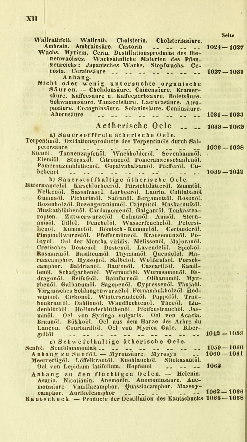 Wallratlifetfc. Wallrath. Cholsterin. Cholsterinsäure. Ambrain. Ambrainsäre. Castorin __ __ Wachs. Myricin. Ccrin. Destillationsproducte des Bie- nenwachses. Wacbsahnliche Materien des Pflan- zenreichs : Japanisches Wachs. Stopfwachs. Ce- rosin. Cerainsäure .. __ Anhang. Nicht oder wenig untersuchte organische Säuren. — Chelidonsäure. Caincasäure. Kramer- säure. Kaffeesäure u. KatFeegerbsäure. Boletsäure. Schwammsäure. Tanacetsäure. Lactucasäure. Atro- pasäure. Cocogninsäurc Solaninsäure. Coniinsäure. Ahornsäure .. __ __ __ Aetherische Oele .. a) Sau ers offfreie ätherische Oele. Terpentinöl. Oxidationsproducte des Terpentinöls durch Sal- petersäure __ __ __ __ __ __ Kieuöl. Tannenzapfenöl. Wachholderöl. Sevenbaumöl. Eiemiöl. Storaxöl. Citronenöl. Pomeranzenschaalenöl. Pomeranzenbliithenöl. Copaivabalsamöl. PfefFeröl. Cu- bebenöl __ .. __ __ __ __ .. __ __ b) Sauerstoffhaltige ätherische Oele. Bittermandelöl. Kirschlorbeeröl. Pfirsichblätteröl. Zimmtöl. Nelkenöl. Sassafrasöl. Lorbeeröl. Laurin. Culilabanöl Guianaöl. Pichurimöl. Safranöl. Bergamottöl. Rosenöl. Rosenholzöl. Rosengeraniumöl. Cajeputöl. Muskatnufsöl. Muskatbliithenöl. Cardamomeuöl. Galgautöl. Toukastea- ropten. Zittvvervvurzelöl. Calinusöl. Anisöl. Stern- anisöl. Dillol. Fenchelöl. Wasserfenchelöl. Petersi- lieuöl. Kümmelöl. Römisch-Kümmelöl. Corianderöl. Pimpinellvvurzelöl. Pfeffermünzöl. Krausemünzöl. Po- leyöl. Oel der Mentha viridis. Melissenöl. Majoranöl. Cretisches Dostenöl. Dostenöl. Laveudelöl. Spicköl. Rosmarinöl. Basilicumöl. Thymianöl. Quendelöl. Ma- rumcamphor. Hyssopöl. Salbeiöl. Wolfsfufsöl. Porsch- camphor. Baldrianöl. Rautenöl. Cascarillöl. Kamil- lenöl. Schafgarbenöl. Wermuthöl. Wurmsamenöl. Es- dragonöl. Beifufsöl. Rainfarrnöl Olibanumöl. Myr- rhenöl. Galbanumöl. Sagopenöl. Cypressenöl. Thujaöl. Virginisches Schlangen wurzelöl. Fernambukholzöl. Hed- wigiaöl. CirkonÖl. Wintersrindenöl. Pappelöl. Trau- benkrautöl. Dahlienöl. Wandflechtenöl. Theeöl. Lin- denblüthöl. Hollunderblüthenöl. Pfeifenstrauchöl. Jas- minöl. Oel von Syringa vulgaris. Oel von Acacia. Braunöl. Biikkoöl. Oel aus dem Harze des Arbre du Lancon. Courbarillöl. Oel von Myrica Gale. Bibcr- geilöl c) Schwefelhaltige ätherische Oele. Senföl. Senfölainmoniak . _ Anhang zu Senföl. — Myronsäure. Myrosyn Meerrettigöl. LöfFelkrautöl. Knoblauchöl. Stinkasantöl. Oel von Lepidium latifolium. Hopfenöl __ -- Anhang zu den flüchtigen Oelen. — Helenin. Asariu. Nicotianin. Anemonin. Anemoninsäure. Ane- monsäure Vanillacamphor. Quassiacamphor. Massoy- camphor. Aurikelcamphor -- -- -- -- — -- Kautsch uck. — Producte der Destillation des Kautschucks Seite 1024 — 1027 1027—1031 1031 — 1033 1033-1062 1036—1038 1039 — 1042 1042 —1059 1059 — 1060 1060 — 1061 1062 1062 — 1066 1066 — 1068