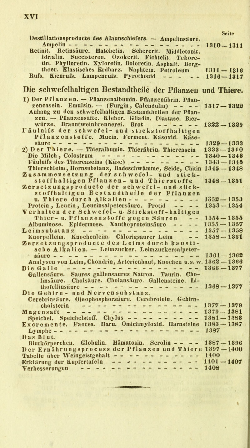 Seite Destillationsproducte des Alaunschiefers. — Ampelinsäure. Ampelin - - - - - - - - - - - - - - - - - - 1310 — 1311 Retinit. Retinsäure. Hatchetän. Schererit. Middletonit. ldrialin. Succisteren. Ozokerit. Fichteüt. Tekore- tin. Phylloretiu. Xyloretin. ßoloretin. Asphalt, ßerg- theer. Elastisches Erdharz. Naphtein. Petroleum 1311—1316 Rufs. Kienrufs. Lampenrufs. Pyrothonid - - - - - 1316 — 1317 Die schwefelhaltigen Bestandteile der Pflanzen und Thiere. 1) Der Pflanzen. — Pflanzenalbumin. Pflanzenfibrin. Pflan- zencasein. Emulsin. — (Furgin, Calendulin) — — 1317 —1322 Anhang zu den schwefelhaltigen Bestandtheilen der Pflan- zen. — Pflanzensäfte. Kleber. Gliadin. Diastase. Bier- würze. Branntweinbrennerei. Brot — — — 1323 —1329 Fäulnifs der schwefel- und stickstoffhaltigen Pflanzenstoffe. Mucin. Ferment. Käsoxid. Käse- säure— — — — — — — — 1329 — 1333 2) Der Thiere. — Thieralbumin. Thierfibrin. Thiercasein 1333 —1310 Die Milch, Colostrum -- -- -- -- -- - - - - 1340 — 1343 Fäulnifs des Thiercaseins (Käse) — — — — — 1343 —1345 Thierschleim, Hornsubstanz, Badeschwämme, Seide, Chitin 1345 — 1348 Zusammensetzung der schwefel- und stick- st o ff 1» a 11 ige n Pf 1 an z e n - und Thierstoffe 1343 — 1351 Zersetzungsproducte der schwefel- und stick- stoffhaltigen B e s t a n d t h ei 1 e der Pflanzen u. Thiere durch Alkalion — — — — — 1352—1353 Protein, Leucin, Leucinsalpetersäure. Protid — — 1353 — 1354 Verhalten der Schwefel- u. Stickstoff-haltigen Thier- u. Pf 1 an z en s fcoffe gegen Säuren — 1354—1355 Albtiminose. Epidermose. Xanthoproteiusäure — — 1355 —1357 Leimsubstanz — — — — — — 1357—1358 Knorpelleim. Knochenleim. Chlorigsaurer Leim — 1358—1361 Zersetzungsproducte des Leims durch kausti- sche Alkalien. — Leimzucker. Leimzuckersalpeter- säure — — — — — - - — — — — 1361 —1362 Analysen von Leim, Chondrin, Arterienhaut, Knochen u.s. w. 1362 —1366 Die Galle - - - - - - - - - - - - - - - - - - 1366 — 1377 Gallensäure. Saures gallensaures Natron. Taurin. Cho- linsäure. Cholsäure. Cholansäure. Gallensteine. Li- thofellinsäure — — — — — — — — 1368 —1377 Die Gehirn- und N er ven Substanz. Cerebrinsäure. Oleophosphorsäure. Cerebrolein. Gehirn- cholsterin - - - - - - -- -- - - - - - - 1377 — 1379 Magensaft - - - - - - - - - - - - 1379— 1381 Speichel. Speichelstoff. Chylus - - — — — — 1381 —1383 Excremente. Faeces. Harn. Omichmyloxid. Harnsteine 1383—1387 Lymphe - - — — -- — - - - - — — - - 1387 Das Blut. Blutkörperchen. Globulin. Hämatosin. Serolin — — 1387 —1396 Der Ernährungsprocess der Pflanzen und Thiere 1397 — 1400 Tabelle über Weingeistgehalt — — — — — — 1400 Erklärung der Kupfertafeln — - - — - - - - — 1401—1407 Verbesserungen — - - — - - — — — — 1408