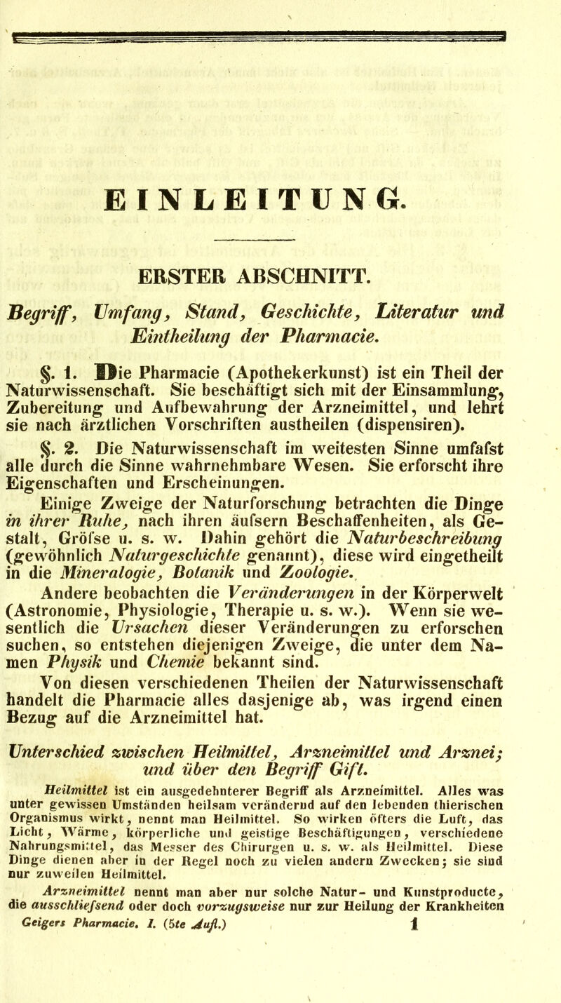 EINLEITUNG. ERSTER ARSCHNITT. Begriff, Umfang, Stand, Geschichte, Literatur und Eintheilung der Pharmacie. §. 1. Die Pharmacie (Apothekerkunst) ist ein Theil der Naturwissenschaft. Sie beschäftigt sich mit der Einsammlung, Zubereitung und Aufbewahrung der Arzneimittel, und lehrt sie nach ärztlichen Vorschriften austheilen (dispensiren). §. 2. Die Naturwissenschaft im weitesten Sinne umfafst alle durch die Sinne wahrnehmbare Wesen. Sie erforscht ihre Eigenschaften und Erscheinungen. Einige Zweige der Naturforschung betrachten die Dinge in ihrer Ruhe, nach ihren äufsern Beschaffenheiten, als Ge- stalt, Gröfse u. s. w. Dahin gehört die Naturbeschreibung (gewöhnlich Naturgeschichte genannt), diese wird eingetheilt in die Mineralogie, Botanik und Zoologie. Andere beobachten die Veränderungen in der Körperwelt (Astronomie, Physiologie, Therapie u. s. w.). Wenn sie we- sentlich die Ursachen dieser Veränderungen zu erforschen suchen, so entstehen diejenigen Zweige, die unter dem Na- men Physik und Chemie bekannt sind. Von diesen verschiedenen Theilen der Naturwissenschaft handelt die Pharmacie alles dasjenige ab, was irgend einen Bezug auf die Arzneimittel hat. Unterschied zwischen Heilmittel, Arzneimittel und Arznei; und über den Begriff Gift. Heilmittel ist ein ausgedehnterer Begriff als Arzneimittel. Alles was unter gewissen Umstanden heilsam verändernd auf den lebenden thierischen Organismus wirkt, nennt mau Heilmittel. So wirken Öfters die Luft, das Licht, Wärme, körperliche und geistige Beschäftigungen, verschiedene Nahrungsmittel, das Messer des Chirurgen u. s. w. als Heilmittel. Diese Dinge dienen aber in der Regel noch zu vielen andern Zwecken; sie sind nur zuw eilen Heilmittel. Arzneimittel nennt man aber nur solche Natur- und Kunstproducte, die ausschliefsend oder doch vorzugsweise nur zur Heilung der Krankheiten