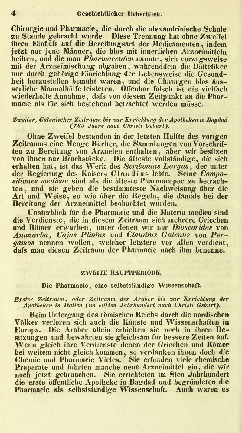 Chirurgie und Pharmacie, die durch die alexandrinische Schule zu Stande gebracht wurde. Diese Trennung hat ohne Zweifel ihren Einflufs auf die Bereitungsart der Medicamenten, indem jetzt nur jene Männer, die blos mit innerlichen Arzneimitteln heilten, und die man Pharmaceulen nannte, sich vorzugsweise mit der Arzneimischung abgaben, währenddem die Diätetiker nur durch gehörige Einrichtung der Lebensweise die Gesund- heit herzustellen bemüht waren, und die Chirurgen blos äus- serliche Manualhülfe leisteten. Olfenbar falsch ist die vielfach wiederholte Annahme, dafs von diesem Zeitpunkt an die Phar- macie als für sich bestehend betrachtet werden müsse. Zweiter, Galenisclier Zeitraum bis zur Errichtung der Apotheken in Bagdad (765 Jahre nach Christi Geburt Ohne Zweifel bestanden in der letzten Hälfte des vorigen Zeitraums eine Menge Bücher, die Sammlungen von Vorschrif- ten zu Bereitung von Arzneien enthalten, aber wir besitzen von ihnen nur Bruchstücke. Die älteste vollständige, die sich erhalten hat, ist das Werk des Scribonius Largus, der unter der Regierung des Kaisers Claudius lebte. Seine Compo- sitiones medicae sind als die älteste Pharmacopoe zu betrach- ten, und sie geben die bestimmteste Nachweisung über die Art und Weise, so wie über die Regeln, die damals bei der Bereitung der Arzneimittel beobachtet wurden. Unsterblich für die Pharmacie und die Materia medica sind die Verdienste, die in diesem Zeitraum sich mehrere Griechen und Römer erwarben, unter denen wir nur Dioscorides von Ana%arba, Cajus Plinius und Claudius Galenus von Per- gamos nennen wollen, welcher letztere vor allen verdient^ dafs man diesen Zeitraum der Pharmacie nach ihm benenne. ZWEITE HAUPTPERIODE. Die Pharmacie, eine selbstständige Wissenschaft. Erster Zeitraum, oder Zeitraum der Araber bis zur Errichtung der Apotheken in Italien (im eilften Jahrhundert nach Christi GeburC). Beim Untergang des römischen Reichs durch die nordischen Völker verloren sich auch die Künste und Wissenschaften in Europa. Die Araber allein erhielten sie noch in ihren Be- sitzungen und bewahrten sie gleichsam für bessere Zeiten auf. Wenn gleich ihre Verdienste denen der Griechen und Römer bei weitem nicht gleich kommen, so verdanken ihnen doch die Chemie und Pharmacie Vieles. Sie erfanden viele chemische Präparate und führten manche neue Arzneimittel ein, die wir noch jetzt gebrauchen. Sie errichteten im 8ten Jahrhundert die erste öffentliche Apotheke in Bagdad und begründeten die Pharmacie als selbstständige Wissenschaft. Auch waren es