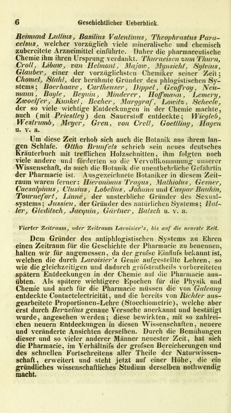 Reimund Lullius, Basilius Valentinas, Theophrastus Para- celsus, welcher vorzüglich viele mineralische und chemisch zubereitete Arzneimittel einführte, Daher die pharmaceutische Chemie ihm ihren Ursprung verdankt. Thurneisen %um Thum, Cr oll, Libaw, van Helmont, Majoto, Myn sicht, Sylvins, Glauben, einer der vorzüglichsten Chemiker seiner Zeit; Chomel, Stahl, der berühmte Gründer des phlogistischen Sy- stems; Boerhaave, Carlheuser, Dippel, Geoffroy, Neu- mann, Boyle, Begum, Minderer, Hoff'marm, Lemery, Zwoelfer, Kunkel, Becher, Mary graf, Loivil%, Scheele, der so viele wichtige Entdeckungen in der Chemie machte, auch (mit Priestley') den Sauerstoff entdeckte; Wiegleb, Weslrumb, Meyer, Gren, von Cr eil, Goellling, Hagen u. v. a. Um diese Zeit erhob sich auch die Botanik aus ihrem lan- gen Schlafe. Ollho Brunfels schrieb sein neues deutsches Kräuterbuch mit trefflichen Holzschnitten, ihm folgten noch viele andere und förderten so die Vervollkommnung unserer Wissenschaft, da auch die Botanik die unentbehrliche Gefährtin der Pharmacie ist. Ausgezeichnete Botaniker in diesem Zeit- raum waren ferner: Hieronimus Tragus, Maihiolus, Gesner, Caesalpinus, Clusius, Lobelins, Johann und Caspar Bauhin, Tournefort, Linne, der unsterbliche Gründer des Sexual- systems; Jussieu, der Gründer des natürlichen Systems; Hal- ler, Gledilsch, Jacguin, Gärtner, Ratsch u. v. a. Vierter Zeitraum, oder Zeitraum Lavoisier’s, bis auf die neueste Zeit. Dem Gründer des antiphlogistischen Systems zu Ehren einen Zeitraum für die Geschichte der Pharmacie zu benennen, halten wir für angemessen, da der grofse Eintlufs bekannt ist, welchen die durch Lavoisier’s Genie aufgestellte Lehren, so wie die gleichzeitigen und dadurch gröfstentheils vorbereiteten spätem Entdeckungen in der Chemie auf die Pharmacie aus- übten. Als spätere wichtigere Epochen für die Physik und Chemie und auch für die Pharmacie müssen die von Galvany entdeckte Contactelectricität, und die bereits von Richter aus- gearbeitete Proportionen-Lehre (Stoechiometrie), welche aber erst durch Ber%elius genaue Versuche anerkannt und bestätigt wurde, angesehen werden; diese bewirkten, mit so zahlrei- chen neuern Entdeckungen in diesen Wissenschaften, neuere und veränderte Ansichten derselben. Durch die Bemühungen dieser und so vieler anderer Männer neuester Zeit, hat sich die Pharmacie, im Verhältnifs der grofsen Bereicherungen und des schnellen Fortschreitens aller Theile der Naturwissen- schaft, erweitert und steht jetzt auf einer Höhe, die ein gründliches wissenschaftliches Studium derselben nothwendig macht.